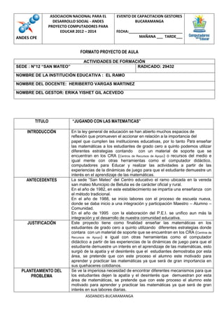 ASOCIACION NACIONAL PARA EL         EVENTO DE CAPACITACION GESTORES
               DESARROLLO SOCIAL - ANDES                  BUCARAMANGA
             PROYECTO COMPUTADORES PARA
                   EDUCAR 2012 – 2014             FECHA:__________________________
ANDES CPE                                                    MAÑANA ___ TARDE___


                              FORMATO PROYECTO DE AULA

                                ACTIVIDADES DE FORMACIÓN
SEDE : N°12 “SAN MATEO”                              RADICADO: 29432

NOMBRE DE LA INSTITUCIÓN EDUCATIVA : EL RAMO

NOMBRE DEL DOCENTE: HERIBERTO VARGAS MARTINEZ

NOMBRE DEL GESTOR: ERIKA YISHET GIL ACEVEDO




        TITULO            “JUGANDO CON LAS MATEMATICAS”

    INTRODUCCIÓN          En la ley general de educación se han abierto muchos espacios de
                          reflexión que promueven el accionar en relación a la importancia del
                          papel que cumplen las instituciones educativas, por lo tanto Para enseñar
                          las matemáticas a los estudiantes de grado cero a quinto podemos utilizar
                          diferentes estrategias contando con un material de soporte que se
                          encuentran en los CRA (Centros de Recursos de Apoyo) o recursos del medio e
                          igual mente con otras herramientas como el computador didáctico,
                          computadores para Educar y realizar las actividades a partir de las
                          experiencias de la dinámicas de juego para que el estudiante demuestre un
                          interés en el aprendizaje de las matemáticas.
    ANTECEDENTES          La sede “San Mateo” del Centro educativo el ramo ubicada en la vereda
                          san mateo Municipio de Betulia es de carácter oficial y rural.
                          En el año de 1982, en este establecimiento se impartía una enseñanza con
                          el método tradicional.
                          En el año de 1988, se inicio labores con el proceso de escuela nueva,
                          donde se daba inicio a una integración y participación Maestro – Alumno –
                          Comunidad.
                          En el año de 1995 con la elaboración del P.E.I. se unifico aun más la
                          integración y el desarrollo de nuestra comunidad educativa.
    JUSTIFICACIÓN         Este proyecto tiene como finalidad enseñar las matemáticas en los
                          estudiantes de grado cero a quinto utilizando diferentes estrategias donde
                          contara con un material de soporte que se encuentran en los CRA (Centros de
                          Recursos de Apoyo) e igual con otras herramientas como el computador
                          didáctico a partir de las experiencias de la dinámicas de juego para que el
                          estudiante demuestre un interés en el aprendizaje de las matemáticas, esto
                          surgió de la apatía y el desinterés que el estudiantes demostraba por esta
                          área, se pretende que con este proceso el alumno este motivado para
                          aprender y practicar las matemáticas ya que será de gran importancia en
                          sus quehaceres cotidianos.
  PLANTEAMIENTO DEL       Se ve la imperiosa necesidad de encontrar diferentes mecanismos para que
      PROBLEMA            los estudiantes dejen la apatía y el desinterés que demuestran por esta
                          área de matemáticas, se pretende que con este proceso el alumno este
                          motivado para aprender y practicar las matemáticas ya que será de gran
                          interés en sus labores diarias.
                                 ASOANDES-BUCARAMANGA
 