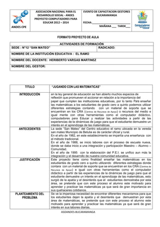 ASOCIACION NACIONAL PARA EL
DESARROLLO SOCIAL - ANDES
PROYECTO COMPUTADORES PARA
EDUCAR 2012 – 2014

ANDES CPE

EVENTO DE CAPACITACION GESTORES
BUCARAMANGA
FECHA:__________________________
MAÑANA ___ TARDE___

FORMATO PROYECTO DE AULA
SEDE : N°12 “SAN MATEO”

ACTIVIDADES DE FORMACIÓN
RADICADO:

NOMBRE DE LA INSTITUCIÓN EDUCATIVA : EL RAMO
NOMBRE DEL DOCENTE: HERIBERTO VARGAS MARTINEZ
NOMBRE DEL GESTOR:

TITULO
INTRODUCCIÓN

ANTECEDENTES

JUSTIFICACIÓN

PLANTEAMIENTO DEL
PROBLEMA

“JUGANDO CON LAS MATEMATICAS”
en la ley general de educación se han abierto muchos espacios de
reflexión que promueven el accionar en relación a la importancia del
papel que cumplen las instituciones educativas, por lo tanto Para enseñar
las matemáticas a los estudiantes de grado cero a quinto podemos utilizar
diferentes estrategias contando con un material de soporte que se
encuentran en los CRA (Centros de Recursos de Apoyo) o recursos del medio e
igual mente con otras herramientas como el computador didáctico,
computadores para Educar y realizar las actividades a partir de las
experiencias de la dinámicas de juego para que el estudiante demuestre un
interés en el aprendizaje de las matemáticas.
La sede “San Mateo” del Centro educativo el ramo ubicada en la vereda
san mateo Municipio de Betulia es de carácter oficial y rural.
En el año de 1982, en este establecimiento se impartía una enseñanza con
el método tradicional.
En el año de 1988, se inicio labores con el proceso de escuela nueva,
donde se daba inicio a una integración y participación Maestro – Alumno –
Comunidad.
En el año de 1995 con la elaboración del P.E.I. se unifico aun más la
integración y el desarrollo de nuestra comunidad educativa.
Este proyecto tiene como finalidad enseñar las matemáticas en los
estudiantes de grado cero a quinto utilizando diferentes estrategias donde
contara con un material de soporte que se encuentran en los CRA (Centros de
Recursos de Apoyo) e igual con otras herramientas como el computador
didáctico a partir de las experiencias de la dinámicas de juego para que el
estudiante demuestre un interés en el aprendizaje de las matemáticas, esto
surgió de la apatía y el desinterés que el estudiantes demostraba por esta
área, se pretende que con este proceso el alumno este motivado para
aprender y practicar las matemáticas ya que será de gran importancia en
sus quehaceres cotidianos.
Se ve la imperiosa necesidad de encontrar diferentes mecanismos para que
los estudiantes dejen la apatía y el desinterés que demuestran por esta
área de matemáticas, se pretende que con este proceso el alumno este
motivado para aprender y practicar las matemáticas ya que será de gran
interés en sus labores diarias.
ASOANDES-BUCARAMANGA

 