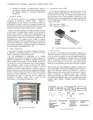 ANTEPROYECTO, CONTROL, SEBASTIAN CAMEN, DAVID AVILA
 Sistemas No Lineales: se representan por medio de
ecuaciones no lineales pero pueden llegar analizarse
por algunas técnicas de ecuaciones diferenciales
lineales. [2]
C. Sistema de Control
Un sistema de control es un conjunto de dispositivos
encargados de administrar, ordenar, dirigir o regular el
comportamiento de otro sistema, con el fin de reducir las
probabilidades de fallo y obtener los resultados deseados. Por
lo general, se usan sistemas de control industrial en procesos de
producción industriales para controlar equipos o máquinas.
Existen dos clases comunes de sistemas de control, sistemas
de lazo abierto y sistemas de lazo cerrado. En los sistemas de
control de lazo abierto la salida se genera dependiendo de la
entrada; mientras que en los sistemas de lazo cerrado la salida
depende de las consideraciones y correcciones realizadas por la
retroalimentación. Un sistema de lazo cerrado es llamado
también sistema de control con realimentación. Los sistemas de
control más modernos en ingeniería automatizan procesos en
base a muchos parámetros y reciben el nombre de controladores
de automatización programables (PAC). [3]
D. Horno y Temperatura
Los hornos son equipos que operan a temperatura superior a
la ambiental y que calientan piezas en su interior por acción
directa o indirecta de su fuente de calor. [4]
En este modelamiento la temperatura es la variable
fundamental, puesto que es la salida que se quiere regular en el
sistema, la temperatura es la medida o magnitud escalar que
mide la energía de un sistema, como por ejemplo el horno con
su sistema de control de temperatura que se desea modelar.
“Una experiencia común es que una taza de café caliente
colocada sobre una mesa se enfríe con el tiempo, y que una
bebida fría se entibie en algún momento. Cuando un cuerpo se
pone en contacto con otro que está a una temperatura diferente,
el calor se transfiere del que está caliente al frío hasta que ambos
alcanzan la misma temperatura. En ese punto se detiene la
transferencia de calor y se dice que los dos cuerpos han
alcanzado el equilibrio térmico. Para el cual el único
requerimiento es la igualdad de temperatura”. [5]
Fig1. Horno de varios puestos
E. Transductor o Sensor LM35
Es un sensor de temperatura con una precisión de 1ºC. Su
rango de medición abarca desde los -55ºC hasta 150ºC. Como
se puede observaren la Fig. 2 es un dispositivo pequeño el cual
posee tres pines dos (1,3) para energizar el dispositivo y una
tercera (2) en la cual nos proporciona una salida equivalente al
nivel de temperatura. La salida es lineal y cada grado equivale
a 10mV por lo tanto:
150ºC equivalen a 1500mV
-55ºC equivalen a -550mV [7]
Fig. 2. Sensor de Temperatura con indicador en sus pines.
F. Conversor AD
Un conversor o convertidor de señal analógica a digital es un
dispositivo electrónico capaz de convertir una señal analógica,
ya sea de tensión o corriente, en una señal digital mediante un
cuantificador y codificándose en muchos casos en un código
binario en particular. Donde un código es la representación
unívoca de los elementos, en este caso, cada valor numérico
binario hace correspondera un solo valor de tensión o corriente.
Para convertir una señal analógica en digital, el primer paso
consiste en realizar un muestreo (sampling) de ésta, o lo que es
igual, tomar diferentes muestras de tensiones o voltajes en
diferentes puntos de la onda senoidal. La frecuencia a la que se
realiza el muestreo se denomina razón, tasa o también
frecuencia de muestreo y se mide en kilohertz (kHz). En el caso
de una grabación digital de audio,a mayor cantidad de muestras
tomadas, mayor calidad y fidelidad tendrá la señal digital
resultante.
Fig.3 pasos del conversor
 