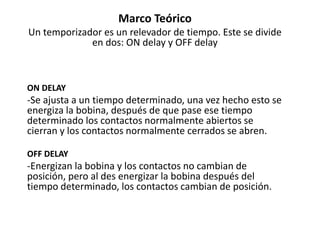 Marco Teórico
Un temporizador es un relevador de tiempo. Este se divide
en dos: ON delay y OFF delay
ON DELAY
-Se ajusta a un tiempo determinado, una vez hecho esto se
energiza la bobina, después de que pase ese tiempo
determinado los contactos normalmente abiertos se
cierran y los contactos normalmente cerrados se abren.
OFF DELAY
-Energizan la bobina y los contactos no cambian de
posición, pero al des energizar la bobina después del
tiempo determinado, los contactos cambian de posición.
 
