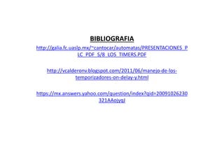 BIBLIOGRAFIA
http://galia.fc.uaslp.mx/~cantocar/automatas/PRESENTACIONES_P
LC_PDF_S/8_LOS_TIMERS.PDF
http://vcalderonv.blogspot.com/2011/06/manejo-de-los-
temporizadores-on-delay-y.html
https://mx.answers.yahoo.com/question/index?qid=20091026230
321AAojyqJ
 