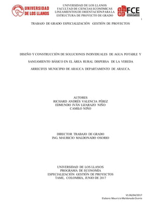 V1.06/04/2017
Elaboro:Mauricio Maldonado Osorio
i
UNIVERSIDAD DE LOS LLANOS
FACULTAD DE CIENCIAS ECONÓMICAS
LINEAMIENTOS DE ORIENTACIÓNPARALA
ESTRUCTURA DE PROYECTO DE GRADO
TRABAJO DE GRADO ESPECIALIZACIÓN GESTIÓN DE PROYECTOS
DISEÑO Y CONSTRUCCIÓN DE SOLUCIONES INDIVIDUALES DE AGUA POTABLE Y
SANEAMIENTO BÁSICO EN EL ÁREA RURAL DISPERSA DE LA VEREDA
ARRECIFES MUNICIPIO DE ARAUCA DEPARTAMENTO DE ARAUCA.
AUTORES
RICHARD ANDRÉS VALENCIA PÉREZ
EDMUNDO IVÁN LIZARAZO NIÑO
CAMILO NIÑO
DIRECTOR TRABAJO DE GRADO
ING. MAURICIO MALDONADO OSORIO
UNIVERSIDAD DE LOS LLANOS
PROGRAMA DE ECONOMÍA
ESPECIALIZACIÓN GESTIÓN DE PROYECTOS
TAME, COLOMBIA, JUNIO DE 2017
 