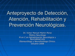 Anteproyecto de Detección,
 Atención, Rehabilitación y
 Prevención Neurológicas.
         Dr. Victor Manuel Martin Perez
                Médico Neurólogo
     M en C en Rehabilitación Neurológica y
                 Neurodesarrollo
     Otoneurólogo y Neurofisiólogo Clínico.
                  Octubre-2008
 