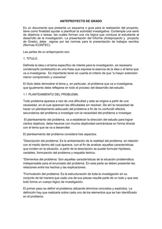 ANTEPROYECTO DE GRADO<br />Es un documento que presenta un esquema o guía para la realización del proyecto, tiene como finalidad ayudar a planificar la actividad investigativa. Contempla una serie de objetivos o tareas, las cuales forman una vía lógica que conduce al estudiante al desarrollo de la investigación. La presentación del Informe (Anteproyecto y  proyecto de Grado), debe  regirse por las normas para la presentación de trabajos escritos (Normas ICONTEC).<br />Las partes de un anteproyecto son:<br />1. TITULO. <br />Definida la idea o el tema específico de interés para la investigación, es necesario condensarlo (sintetizarlo) en una frase que exprese la esencia de la idea o el tema que va a investigarse.  Es importante tener en cuenta el criterio de que “a mayor extensión menor comprensión y viceversa”<br />El título debe demostrar el tema y, en particular, el problema que va a investigarse, que igualmente debe reflejarse en todo el proceso del desarrollo del estudio. <br />PLANTEAMIENTO DEL PROBLEMA. <br />Todo problema aparece a raíz de una dificultad y esta se origina a partir de una necesidad, en el cual aparecen las dificultades sin resolver. De ahí la necesidad de hacer un planteamiento adecuado del problema a fin de no confundir efectos secundarios del problema a investigar con la necesidad del problema a investigar. <br /> El planteamiento del problema, va a establecer la dirección del estudio para lograr ciertos objetivos, debe hacerse con mucha objetividad centrándose en forma directa con el tema que se va a desarrollar.<br />El planteamiento del problema considera tres aspectos:<br />*Descripción del problema: Es la ambientación de la realidad del problema, en relación con el medio dentro del cual aparece, con el fin de analizar aquellas características que inciden en la situación, a partir de la descripción se puede formular hipótesis, variables, formulación del problema y respaldo teórico.<br />*Elementos del problema: Son aquellas características de la situación problemática indispensable para el enunciado del problema. En esta parte se deben presentar las relaciones entre los hechos y las explicaciones.<br />*Formulación del problema: Es la estructuración de toda la investigación en su conjunto de tal manera que cada una de sus piezas resulte parte de un todo y que ese todo forma un cuerpo lógico de investigación.<br />El primer paso es definir el problema utilizando términos concretos y explícitos. La definición hay que realizarla sobre cada uno de los elementos que se han identificado en el problema.<br />Una vez definido el problema, se hace necesario formularlo y redactarlo con el fin de contar a lo largo de la investigación con los elementos precisos y claramente detallados de los diversos aspectos de la definición.<br />El problema se formula con base a las necesidades descritas y su relación con los elementos que se han detectado y, tanto elementos como hipótesis tienen que ser compatibles entre si, en relación con la investigación, Arias Galicia dice: “Cuando un problema está bien formulado se tiene ganado la mitad del camino hacia la solución”.<br />Se aconseja utilizar algunos interrogantes o preguntas que abarquen la problemática de esta manera se fortalece la formulación del problema.<br />OBJETIVOS.<br />Cuando se ha seleccionado el tema de investigación debe procederse a formular los objetivos de investigación.<br />El objetivo de la investigación es el enunciado claro y preciso de las metas que se persiguen.<br />Todo trabajo de investigación es evaluado por el logro de los objetivos, mediante un proceso sistemático, los cuales deben haber sido previamente señalados y seleccionados al comienzo de la investigación; los objetivos tienen que ser revisados en cada una de las etapas del proceso; el no hacerlo puede ocasionar fallas en la investigación, con la misma intensidad en que se presenten fallas en los objetivos.<br />Al final de la investigación, los objetivos han de ser identificados con los resultados, es decir, toda la investigación deberá responder a los objetivos propuestos.<br />1.2.1 OBJETIVO GENERAL: Consiste en lo que se pretende realizar en la investigación; el enunciado debe ser claro y preciso de las metas que se persiguen en la investigación. El logro del objetivo general se obtiene con la formulación y obtención de los objetivos específicos.<br /> Para su redacción se empieza con un verbo en infinitivo, indicando la acción que se piensa realizar. Ej: Plantear, crear, analizar, diseñar, conocer, implementar, determinar, comprobar, evaluar etc.<br />1.2.2 OBJETIVOS ESPECÍFICOS: Indican lo que se pretende realizar en cada una de las etapas de la investigación. Estos objetivos ayudan a lograr el objetivo general y deben ser evaluados en cada paso para conocer los distintos niveles de resultados.<br />Los objetivos específicos son los que se investigan y no el objetivo general, ya que éste se logra como resultado.<br />JUSTIFICACIÒN.<br />Cuando ya se han realizado las etapas anteriores, se deben establecer las motivaciones que llevan al investigador a desarrollar el proyecto. Para alcanzar esta motivación se debe responder a la pregunta ¿por qué se investiga?.<br />La justificación de una investigación puede ser de carácter teórico, metodológico o práctico.<br />*Justificación teórica: Son las razones que argumentan el deseo de verificar, rechazar o aportar aspectos teóricos referidos al objeto de conocimiento.<br />*Justificación metodológica: Son las razones que sustentan un aporte por la utilización o creación de instrumentos y modelos de investigación.<br />*Justificación práctica: Son las razones que señalan que la investigación propuesta ayudará en la solución de problemas o en la toma de decisiones.<br />1.4 DELIMITACIONES.<br />Dónde comienza, que contendrá y hasta donde llegará  la investigación o sea la delimitación del problema de conformidad con los objetivos específicos. La delimitación de una investigación puede ser:<br />1.4.1 CONCEPTUAL: Se debe especificar los conceptos que abarcará la investigación.<br />1.4.2 OPERATIVA: Se  puede referir a la disponibilidad de recursos financieros, limitaciones de información, población disponible para el estudio, dificultad para acceso a la misma etc.<br />1.4.3. TEMPORAL: es necesario determinar cuál será el periodo (años, meses, días) dentro del cual se realizará el estudio.<br />1.4.4. GEOGRÁFICA: Son aquellas demarcaciones referentes al espacio geográfico dentro del cual tendrá lugar una investigación. Las investigaciones pueden limitarse a una zona de una ciudad, a una ciudad, una región, un país, un continente etc.<br />2. MARCO REFERENCIAL. <br />2.1 MARCO HISTORICO.<br /> La revisión bibliográfica es de mucha ayuda, y debe hacerse en una forma racional y sistemática, empezando por las obras más generales, recientes y sencillas y seguir con las más complejas y antiguas. Los antecedentes constituyen las fuentes secundarias y la bibliografía sobre las cuales se podrá diseñar la investigación propuesta, concretando su aporte al tema de investigación, resaltándolo con citas de pie de página. La lectura de textos, libros especializados, revistas, trabajos anteriores, tesis de grado, es de gran importancia en su formulación. De la misma manera la capacidad de síntesis y comprensión del investigador.<br />2.2 MARCO TEORICO.<br />Su objetivo es ubicar el tema dentro de un conjunto de teorías existentes para precisar en cuál corriente de pensamiento se inscribe. Además se detallan las teorías que se utilizarán directamente en el desarrollo de investigación. Por ejemplo teorías de: Sistemas, proceso administrativo, leyes de oferta y demanda, calidad de vida, satisfacción de necesidades sociales, teorías de la administración, tendencias pedagógicas, de control, del valor, principios de contabilidad y de auditoría generalmente aceptados, psicosocial, asociatividad,   técnicas gerenciales modernas: Benchmarking, reingeniería, calidad total, justo a tiempo, planeación estratégica, joint venture, outsourcing. <br />Se debe determinar cuál es su aporte a la investigación, resaltando el autor (es) a través de citas de pie de página. <br />2.3 MARCO CONCEPTUAL.<br />Consiste en seleccionar los términos técnicos más frecuentes que se van a manejar en el desarrollo del proyecto, con  el fin de hacer más fácil y comprensible el trabajo para todos los interesados. Se deben organizar en orden alfabético.<br />2.4 MARCO LEGAL.<br />Es el articulado o soporte jurídico que avalan y/o respaldan el desarrollo del tema objeto de estudio de acuerdo a lo establecido en las leyes fundamentales del estado y, que en su orden están constituidos por: La constitución política, las leyes, decretos, resoluciones, acuerdos y todos aquellos tratados o convenios de índole regional o internacional pertinentes.<br />3. DISEÑO METODOLOGICO<br />Metodología es el procedimiento ordenado que se sigue para establecer lo significativo de los hechos y fenómenos hacia los cuales está encaminado el interés de la investigación. Científicamente la metodología es un procedimiento general para lograr, de una manera, el objetivo de la investigación.<br />3.1. TIPO DE INVESTIGACIÒN.<br />Es conveniente determinar el tipo de estudio o investigación que se va a realizar, ya que cada uno de éstos requiere una estrategia diferente.<br />Las investigaciones o estudios pueden ser: históricos, descriptivos, experimentales, exploratorio, explicativa, correlacional, u otra que el investigador estime conveniente.<br />3.2 POBLACIÒN.<br />Es el conjunto que se tomará y para el que serán válidas las conclusiones del trabajo (personas, institucionales, cosas). Pueden existir varios universos, los que se deben cuantificar y detallar para así captar sobre quiénes se va a trabajar realmente. Se deben hacer cuadros explicativos cuantificados<br />3.3 MUESTRA.<br />Por cuestiones de economía, tiempo y dinero es necesario trabajar con un grupo menor al definido en la población, señalando el método (empírico, o estadístico) para la selección de la muestra. También se debe cuantificar y detallar la muestra, para mayor claridad. Se deben hacer cuadros explicativos cuantificados. <br />3.4 TÈCNICA E INSTRUMENTOS DE RECOLECCIÒN DE LA INFORMACIÒN.<br />La técnica es el procedimiento a seguir en la aplicación de los instrumentos, el lugar y las condiciones para su ejecución, si se tomara lecturas, documentos, observación de hechos, los pasos que se darán y las instrucciones a las personas que se encargarán de ello. <br />Los instrumentos se hacen necesarios para recoger y medir las observaciones. Se explicará la fundamentación de selección, la construcción, la validez, confiabilidad. Los test y cuestionarios son estándar, mientras que las encuestas y entrevistas deben obedecer al cumplimiento de los objetivos general y específico. Sus modelos se deben anexar.<br />a.De lápiz y papel.  Estos pueden ser test, cuestionarios, encuestas entrevistas, fichas, escalas.<br />         Las partes o estructura del instrumento son:  <br />         1. Encabezado: Institución y universo al cual se aplica.                                          2. Identificación: Empresa o persona, dirección, cargo etc.                                          3. Objetivo: El general.                                                                                                 4. Instructivo.                                                                                                               5. Ítems o preguntas, entre 12 y 15. <br />b.Aparatos.  Microscopios, telescopios, filmadoras, cámaras de video, etc.<br />3.5 PROCESAMIENTO Y ANÀLISIS DE LA INFORMACIÒN.<br />Se refiere a la tabulación, análisis e interpretación de la información.<br />La tabulación corresponde a la sistematización de datos mediante tablas, rayados, cuadros, etc.<br />El análisis de la información se realiza después de aplicar los instrumentos, los resultados se comparan con el total y en forma porcentual se analiza cada pregunta.<br />En la interpretación de la información es donde se considera si las variables investigadas, se pueden interpretar o analizar en forma general, y si existe una relación de lo diseñado en la investigación con los resultados encontrados en la realidad.<br />3.6 VARIABLES E INDICADORES.<br />Para probar las hipótesis es necesario identificar el concepto de variable, porque las hipótesis son suposiciones acerca de las variables.<br />Una variable es una característica, atributo, propiedad o cualidad que puede estar o no presente en los individuos, grupos o sociedades; puede presentarse en matices o modalidades diferentes o en grados, magnitudes o medidas distintas.<br />En este sentido una hipótesis es una suposición de la relación entre características, atributos, propiedades o cualidades que definen el problema objeto de la investigación. Estas características o propiedades se definen como variables de investigación.<br />Las variables pueden ser, según su función dentro de la investigación:<br />a.Dependientes o efectos que se estudian<br />b.independientes o posibles causas correlativas de los efectos<br />c.intervinientes, aquellas que posiblemente afectan el estudio pero que no se van a tener en cuenta.<br />4. ADMINISTRACIÒN DEL PROYECTO.<br /> Se detallarán los recursos necesarios para llevar a cabo la investigación. Entre ellos tenemos<br />4.1RECURSOS HUMANOS<br />Aquellas personas que efectivamente colaborarán y son necesarias en el desarrollo del trabajo, indicando las calidades, formación académica y cargo. Director, asesor (es), autor (es).<br />4.2RECURSOS INSTITUCIONALES.<br />Entidades que directa o indirectamente se vinculen al trabajo a realizar o que se beneficiarán con los resultados. Sector, empresas, sindicatos, agremiaciones, universidades, ONG etc.<br />4.3 RECURSOS FINANCIEROS.<br />En este se indican las fuentes de financiamiento y la aplicación de recursos económicos necesarios en el desarrollo del proyecto; para lo cual se realiza un presupuesto.<br />El presupuesto es la relación detallada de los ingresos y egresos en la elaboración del Proyecto un esquema a seguir puede ser<br /> Ingresos<br />Detalle de los ingresos de los dineros para la elaboración<br />del trabajo, con patrocinio                             $XX<br />Si es de los autores se determina la cantidad de cada uno<br />de ellos. Recursos propios.                             $XX<br />Egresos<br />Relación de los posibles desembolsos a realizar (viajes,<br />papel, gráficas, etc. )                                                                                          <br />Servicios personales                                                                  XX<br />Gastos generales                                                                       XX<br />Imprevistos                                                                                 XX<br />      TOTALES                        $XX         $XX                       <br />5. CRONOGRAMA.<br />Aquí se señala las etapas o actividades del Proyecto o posible tiempo destinado a ellas. Uno de los gráficos más utilizados por su fácil comprensión y elaboración es el  de Gantt. <br />BIBLIOGRAFÍA.<br />Es el detalle de los libros revisados desde el inicio del Anteproyecto, incluyendo su autor, título, subtítulo, etc. Su presentación debe obedecer estrictamente a un orden alfabético.<br />ANEXOS.<br />Todos aquellos documentos que darán claridad a la lectura del trabajo (instrumentos que se utilizarán, formatos, normatividad actual).<br />