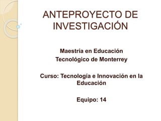 ANTEPROYECTO DE
INVESTIGACIÓN
Maestría en Educación
Tecnológico de Monterrey
Curso: Tecnología e Innovación en la
Educación
Equipo: 14
 
