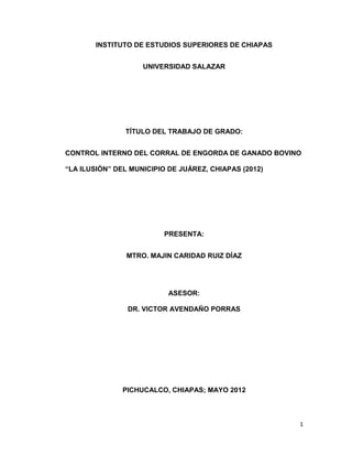 INSTITUTO DE ESTUDIOS SUPERIORES DE CHIAPAS


                    UNIVERSIDAD SALAZAR




               TÍTULO DEL TRABAJO DE GRADO:


CONTROL INTERNO DEL CORRAL DE ENGORDA DE GANADO BOVINO

“LA ILUSIÓN” DEL MUNICIPIO DE JUÁREZ, CHIAPAS (2012)




                          PRESENTA:


                MTRO. MAJIN CARIDAD RUIZ DÍAZ




                           ASESOR:

                DR. VICTOR AVENDAÑO PORRAS




               PICHUCALCO, CHIAPAS; MAYO 2012



                                                       1
 