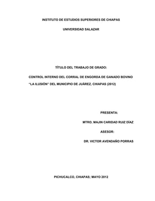 INSTITUTO DE ESTUDIOS SUPERIORES DE CHIAPAS


                    UNIVERSIDAD SALAZAR




               TÍTULO DEL TRABAJO DE GRADO:


CONTROL INTERNO DEL CORRAL DE ENGORDA DE GANADO BOVINO

“LA ILUSIÓN” DEL MUNICIPIO DE JUÁREZ, CHIAPAS (2012)




                                          PRESENTA:


                                MTRO. MAJIN CARIDAD RUIZ DÍAZ


                                          ASESOR:


                                DR. VICTOR AVENDAÑO PORRAS




               PICHUCALCO, CHIAPAS; MAYO 2012
 
