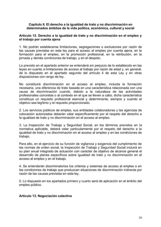 Capítulo II. El derecho a la igualdad de trato y no discriminación en
determinados ámbitos de la vida política, económica, cultural y social
Artículo 12. Derecho a la igualdad de trato y no discriminación en el empleo y
el trabajo por cuenta ajena
1. No podrán establecerse limitaciones, segregaciones o exclusiones por razón de
las causas previstas en esta ley para el acceso al empleo por cuenta ajena, en la
formación para el empleo, en la promoción profesional, en la retribución, en la
jornada y demás condiciones de trabajo, y en el despido.
Lo previsto en el apartado anterior se entenderá sin perjuicio de lo establecido en las
leyes en cuanto a limitaciones de acceso al trabajo por razón de edad y, en general,
de lo dispuesto en el apartado segundo del artículo 4 de esta Ley y en otras
disposiciones con rango de ley.
No constituirá discriminación en el acceso al empleo, incluida la formación
necesaria, una diferencia de trato basada en una característica relacionada con una
causa de discriminación cuando, debido a la naturaleza de las actividades
profesionales concretas o al contexto en el que se lleven a cabo, dicha característica
constituya un requisito profesional esencial y determinante, siempre y cuando el
objetivo sea legítimo y el requisito proporcionado.
2. Los servicios públicos de empleo, sus entidades colaboradoras y las agencias de
colocación autorizadas deberán velar específicamente por el respeto del derecho a
la igualdad de trato y no discriminación en el acceso al empleo.
3. La Inspección de Trabajo y Seguridad Social, en los términos previstos en la
normativa aplicable, deberá velar particularmente por el respeto del derecho a la
igualdad de trato y no discriminación en el acceso al empleo y en las condiciones de
trabajo.
Para ello, en el ejercicio de su función de vigilancia y exigencia del cumplimiento de
las normas de orden social, la Inspección de Trabajo y Seguridad Social incluirá en
su plan anual integrado de actuación con carácter de objetivo de alcance general el
desarrollo de planes específicos sobre igualdad de trato y no discriminación en el
acceso al empleo y en el trabajo.
4. Se entenderán discriminatorios los criterios y sistemas de acceso al empleo o en
las condiciones de trabajo que produzcan situaciones de discriminación indirecta por
razón de las causas previstas en esta ley.
5. Lo dispuesto en los apartados primero y cuarto será de aplicación en el ámbito del
empleo público.
Artículo 13. Negociación colectiva
10
 
