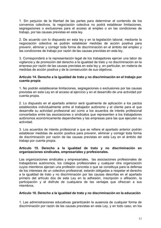 1. Sin perjuicio de la libertad de las partes para determinar el contenido de los
convenios colectivos, la negociación colectiva no podrá establecer limitaciones,
segregaciones o exclusiones para el acceso al empleo o en las condiciones de
trabajo, por las causas previstas en esta ley.
2. De acuerdo con lo dispuesto en esta ley y en la legislación laboral, mediante la
negociación colectiva se podrán establecer medidas de acción positiva para
prevenir, eliminar y corregir toda forma de discriminación en el ámbito del empleo y
las condiciones de trabajo por razón de las causas previstas en esta ley.
3. Corresponderá a la representación legal de los trabajadores ejercer una labor de
vigilancia y de promoción del derecho a la igualdad de trato y no discriminación en la
empresa por razón de las causas previstas en esta ley y, en particular, en materia de
medidas de acción positiva y de la consecución de sus objetivos.
Artículo 14. Derecho a la igualdad de trato y no discriminación en el trabajo por
cuenta propia
1. No podrán establecerse limitaciones, segregaciones o exclusiones por las causas
previstas en esta Ley en el acceso al ejercicio y en el desarrollo de una actividad por
cuenta propia.
2. Lo dispuesto en el apartado anterior será igualmente de aplicación a los pactos
establecidos individualmente entre el trabajador autónomo y el cliente para el que
desarrolle su actividad profesional así como a los acuerdos de interés profesional
concertados entre las asociaciones o sindicatos que representen a los trabajadores
autónomos económicamente dependientes y las empresas para las que ejecuten su
actividad.
3. Los acuerdos de interés profesional a que se refiere el apartado anterior podrán
establecer medidas de acción positiva para prevenir, eliminar y corregir toda forma
de discriminación por razón de las causas previstas en esta Ley en el ámbito del
trabajo por cuenta propia.
Artículo 15. Derecho a la igualdad de trato y no discriminación en
organizaciones sindicales, empresariales y profesionales.
Las organizaciones sindicales y empresariales, las asociaciones profesionales de
trabajadores autónomos, los colegios profesionales y cualquier otra organización
cuyos miembros ejerzan una profesión concreta o que se constituya para la defensa
de los intereses de un colectivo profesional, estarán obligadas a respetar el derecho
a la igualdad de trato y no discriminación por las causas descritas en el apartado
primero del artículo dos de esta Ley en la adhesión, inscripción o afiliación, la
participación y el disfrute de cualquiera de las ventajas que ofrezcan a sus
miembros.
Artículo 16. Derecho a la igualdad de trato y no discriminación en la educación
1. Las administraciones educativas garantizarán la ausencia de cualquier forma de
discriminación por razón de las causas previstas en esta Ley, y en todo caso, en los
11
 