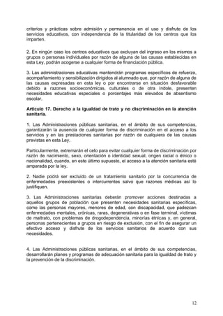 criterios y prácticas sobre admisión y permanencia en el uso y disfrute de los
servicios educativos, con independencia de la titularidad de los centros que los
imparten.
2. En ningún caso los centros educativos que excluyan del ingreso en los mismos a
grupos o personas individuales por razón de alguna de las causas establecidas en
esta Ley, podrán acogerse a cualquier forma de financiación pública.
3. Las administraciones educativas mantendrán programas específicos de refuerzo,
acompañamiento y sensibilización dirigidos al alumnado que, por razón de alguna de
las causas expresadas en esta ley o por encontrarse en situación desfavorable
debido a razones socioeconómicas, culturales o de otra índole, presenten
necesidades educativas especiales o porcentajes más elevados de absentismo
escolar.
Artículo 17. Derecho a la igualdad de trato y no discriminación en la atención
sanitaria.
1. Las Administraciones públicas sanitarias, en el ámbito de sus competencias,
garantizarán la ausencia de cualquier forma de discriminación en el acceso a los
servicios y en las prestaciones sanitarias por razón de cualquiera de las causas
previstas en esta Ley.
Particularmente, extremarán el celo para evitar cualquier forma de discriminación por
razón de nacimiento, sexo, orientación o identidad sexual, origen racial o étnico o
nacionalidad, cuando, en este último supuesto, el acceso a la atención sanitaria esté
amparada por la ley.
2. Nadie podrá ser excluido de un tratamiento sanitario por la concurrencia de
enfermedades preexistentes o intercurrentes salvo que razones médicas así lo
justifiquen.
3. Las Administraciones sanitarias deberán promover acciones destinadas a
aquellos grupos de población que presenten necesidades sanitarias específicas,
como las personas mayores, menores de edad, con discapacidad, que padezcan
enfermedades mentales, crónicas, raras, degenerativas o en fase terminal, víctimas
de maltrato, con problemas de drogodependencia, minorías étnicas y, en general,
personas pertenecientes a grupos en riesgo de exclusión, con el fin de asegurar un
efectivo acceso y disfrute de los servicios sanitarios de acuerdo con sus
necesidades.
4. Las Administraciones públicas sanitarias, en el ámbito de sus competencias,
desarrollarán planes y programas de adecuación sanitaria para la igualdad de trato y
la prevención de la discriminación.
12
 