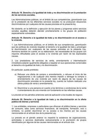 Artículo 18. Derecho a la igualdad de trato y no discriminación en la prestación
de los servicios sociales.
Las Administraciones públicas, en el ámbito de sus competencias, garantizarán que
en la prestación de los diferentes servicios sociales no se produzcan situaciones
discriminatorias por cualquiera de las causas previstas en la presente ley.
No obstante, en la definición y ejecución de los planes y programas sobre servicios
sociales aquéllas deberán atender prioritariamente a los grupos de población
especialmente vulnerables.
Artículo 19. Derecho a la igualdad de trato y no discriminación en el acceso a
la vivienda.
1. Las Administraciones públicas, en el ámbito de sus competencias, garantizarán
que las políticas de vivienda respeten el derecho a la igualdad de trato y prevengan
la discriminación por cualquiera de las causas previstas en la presente Ley.
Asimismo tendrán en cuenta, en su elaboración, las necesidades de los grupos con
mayores dificultades para el acceso a la vivienda por razón de las expresadas
causas.
2. Los prestadores de servicios de venta, arrendamiento o intermediación
inmobiliaria estarán igualmente obligados a respetar en sus operaciones comerciales
el derecho a la igualdad de trato y no discriminación.
En particular, queda prohibido:
a) Rehusar una oferta de compra o arrendamiento, o rehusar el inicio de las
negociaciones o de cualquier otra manera impedir o denegar la compra o
arrendamiento de una vivienda por razón de alguna de las causas de
discriminación previstas en la presente ley, cuando se hubiere realizado una
oferta pública de venta o arrendamiento.
b) Discriminar a una persona en cuanto a los términos o condiciones de la venta
o arrendamiento de una vivienda con fundamento en las referidas causas.
Lo previsto en los párrafos anteriores será de aplicación a los locales de negocio.
Artículo 20. Derecho a la igualdad de trato y no discriminación en la oferta
pública de bienes y servicios
1. Las entidades, empresas o particulares que ofrezcan al público bienes y servicios
de consumo, tales como servicios financieros, de transporte, formación, ocio o
similares, no podrán discriminar en su acceso a los mismos por las causas
mencionadas en el artículo dos de la presente Ley.
Lo previsto en el párrafo anterior no impedirá la existencia de organizaciones,
actividades o servicios destinados exclusivamente a la promoción de grupos
identificados por algunas de las causas mencionadas en el artículo dos.
13
 