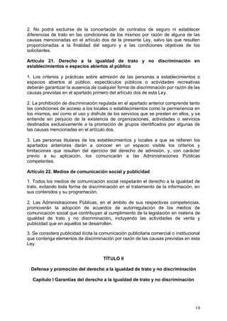 2. No podrá excluirse de la concertación de contratos de seguro ni establecer
diferencias de trato en las condiciones de los mismos por razón de alguna de las
causas mencionadas en el artículo dos de la presente Ley, salvo las que resulten
proporcionadas a la finalidad del seguro y a las condiciones objetivas de los
solicitantes.
Artículo 21. Derecho a la igualdad de trato y no discriminación en
establecimientos o espacios abiertos al público
1. Los criterios y prácticas sobre admisión de las personas a establecimientos o
espacios abiertos al público, espectáculos públicos o actividades recreativas
deberán garantizar la ausencia de cualquier forma de discriminación por razón de las
causas previstas en el apartado primero del artículo dos de esta Ley.
2. La prohibición de discriminación regulada en el apartado anterior comprende tanto
las condiciones de acceso a los locales o establecimientos como la permanencia en
los mismos, así como el uso y disfrute de los servicios que se presten en ellos, y se
entiende sin perjuicio de la existencia de organizaciones, actividades o servicios
destinados exclusivamente a la promoción de grupos identificados por algunas de
las causas mencionadas en el artículo dos.
3. Las personas titulares de los establecimientos y locales a que se refieren los
apartados anteriores darán a conocer en un espacio visible los criterios y
limitaciones que resulten del ejercicio del derecho de admisión, y, con carácter
previo a su aplicación, los comunicarán a las Administraciones Públicas
competentes.
Artículo 22. Medios de comunicación social y publicidad
1. Todos los medios de comunicación social respetarán el derecho a la igualdad de
trato, evitando toda forma de discriminación en el tratamiento de la información, en
sus contenidos y su programación.
2. Las Administraciones Públicas, en el ámbito de sus respectivas competencias,
promoverán la adopción de acuerdos de autorregulación de los medios de
comunicación social que contribuyan al cumplimiento de la legislación en materia de
igualdad de trato y no discriminación, incluyendo las actividades de venta y
publicidad que en aquellos se desarrollen.
3. Se considera publicidad ilícita la comunicación publicitaria comercial o institucional
que contenga elementos de discriminación por razón de las causas previstas en esta
Ley.
TÍTULO II
Defensa y promoción del derecho a la igualdad de trato y no discriminación
Capítulo I Garantías del derecho a la igualdad de trato y no discriminación
14
 