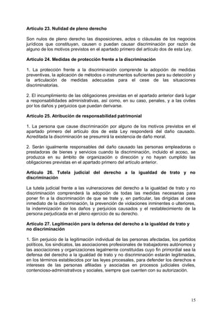 Artículo 23. Nulidad de pleno derecho
Son nulos de pleno derecho las disposiciones, actos o cláusulas de los negocios
jurídicos que constituyan, causen o puedan causar discriminación por razón de
alguno de los motivos previstos en el apartado primero del artículo dos de esta Ley.
Artículo 24. Medidas de protección frente a la discriminación
1. La protección frente a la discriminación comprende la adopción de medidas
preventivas, la aplicación de métodos o instrumentos suficientes para su detección y
la articulación de medidas adecuadas para el cese de las situaciones
discriminatorias.
2. El incumplimiento de las obligaciones previstas en el apartado anterior dará lugar
a responsabilidades administrativas, así como, en su caso, penales, y a las civiles
por los daños y perjuicios que puedan derivarse.
Artículo 25. Atribución de responsabilidad patrimonial
1. La persona que cause discriminación por alguno de los motivos previstos en el
apartado primero del artículo dos de esta Ley responderá del daño causado.
Acreditada la discriminación se presumirá la existencia de daño moral.
2. Serán igualmente responsables del daño causado las personas empleadoras o
prestadoras de bienes y servicios cuando la discriminación, incluido el acoso, se
produzca en su ámbito de organización o dirección y no hayan cumplido las
obligaciones previstas en el apartado primero del artículo anterior.
Artículo 26. Tutela judicial del derecho a la igualdad de trato y no
discriminación
La tutela judicial frente a las vulneraciones del derecho a la igualdad de trato y no
discriminación comprenderá la adopción de todas las medidas necesarias para
poner fin a la discriminación de que se trate y, en particular, las dirigidas al cese
inmediato de la discriminación, la prevención de violaciones inminentes o ulteriores,
la indemnización de los daños y perjuicios causados y el restablecimiento de la
persona perjudicada en el pleno ejercicio de su derecho.
Artículo 27. Legitimación para la defensa del derecho a la igualdad de trato y
no discriminación
1. Sin perjuicio de la legitimación individual de las personas afectadas, los partidos
políticos, los sindicatos, las asociaciones profesionales de trabajadores autónomos y
las asociaciones y organizaciones legalmente constituidas cuyo fin primordial sea la
defensa del derecho a la igualdad de trato y no discriminación estarán legitimadas,
en los términos establecidos por las leyes procesales, para defender los derechos e
intereses de las personas afiliadas y asociadas en procesos judiciales civiles,
contencioso-administrativos y sociales, siempre que cuenten con su autorización.
15
 