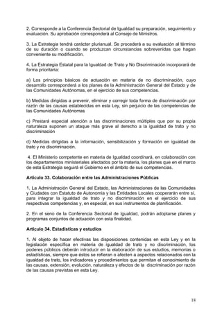 2. Corresponde a la Conferencia Sectorial de Igualdad su preparación, seguimiento y
evaluación. Su aprobación corresponderá al Consejo de Ministros.
3. La Estrategia tendrá carácter plurianual. Se procederá a su evaluación al término
de su duración o cuando se produzcan circunstancias sobrevenidas que hagan
conveniente su modificación.
4. La Estrategia Estatal para la Igualdad de Trato y No Discriminación incorporará de
forma prioritaria:
a) Los principios básicos de actuación en materia de no discriminación, cuyo
desarrollo corresponderá a los planes de la Administración General del Estado y de
las Comunidades Autónomas, en el ejercicio de sus competencias.
b) Medidas dirigidas a prevenir, eliminar y corregir toda forma de discriminación por
razón de las causas establecidas en esta Ley, sin perjuicio de las competencias de
las Comunidades Autónomas
c) Prestará especial atención a las discriminaciones múltiples que por su propia
naturaleza suponen un ataque más grave al derecho a la igualdad de trato y no
discriminación
d) Medidas dirigidas a la información, sensibilización y formación en igualdad de
trato y no discriminación.
4. El Ministerio competente en materia de Igualdad coordinará, en colaboración con
los departamentos ministeriales afectados por la materia, los planes que en el marco
de esta Estrategia seguirá el Gobierno en el ámbito de sus competencias.
Artículo 33. Colaboración entre las Administraciones Públicas
1. La Administración General del Estado, las Administraciones de las Comunidades
y Ciudades con Estatuto de Autonomía y las Entidades Locales cooperarán entre sí,
para integrar la igualdad de trato y no discriminación en el ejercicio de sus
respectivas competencias y, en especial, en sus instrumentos de planificación.
2. En el seno de la Conferencia Sectorial de Igualdad, podrán adoptarse planes y
programas conjuntos de actuación con esta finalidad.
Artículo 34. Estadísticas y estudios
1. Al objeto de hacer efectivas las disposiciones contenidas en esta Ley y en la
legislación específica en materia de igualdad de trato y no discriminación, los
poderes públicos deberán introducir en la elaboración de sus estudios, memorias o
estadísticas, siempre que éstos se refieran o afecten a aspectos relacionados con la
igualdad de trato, los indicadores y procedimientos que permitan el conocimiento de
las causas, extensión, evolución, naturaleza y efectos de la discriminación por razón
de las causas previstas en esta Ley.
18
 