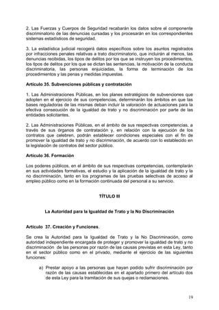 2. Las Fuerzas y Cuerpos de Seguridad recabarán los datos sobre el componente
discriminatorio de las denuncias cursadas y los procesarán en los correspondientes
sistemas estadísticos de seguridad.
3. La estadística judicial recogerá datos específicos sobre los asuntos registrados
por infracciones penales relativas a trato discriminatorio, que incluirán al menos, las
denuncias recibidas, los tipos de delitos por los que se instruyen los procedimientos,
los tipos de delitos por los que se dictan las sentencias, la motivación de la conducta
discriminatoria, las personas enjuiciadas, la forma de terminación de los
procedimientos y las penas y medidas impuestas.
Artículo 35. Subvenciones públicas y contratación
1. Las Administraciones Públicas, en los planes estratégicos de subvenciones que
adopten en el ejercicio de sus competencias, determinarán los ámbitos en que las
bases reguladoras de las mismas deban incluir la valoración de actuaciones para la
efectiva consecución de la igualdad de trato y no discriminación por parte de las
entidades solicitantes.
2. Las Administraciones Públicas, en el ámbito de sus respectivas competencias, a
través de sus órganos de contratación y, en relación con la ejecución de los
contratos que celebren, podrán establecer condiciones especiales con el fin de
promover la igualdad de trato y no discriminación, de acuerdo con lo establecido en
la legislación de contratos del sector público.
Artículo 36. Formación
Los poderes públicos, en el ámbito de sus respectivas competencias, contemplarán
en sus actividades formativas, el estudio y la aplicación de la igualdad de trato y la
no discriminación, tanto en los programas de las pruebas selectivas de acceso al
empleo público como en la formación continuada del personal a su servicio.
TÍTULO III
La Autoridad para la Igualdad de Trato y la No Discriminación
Artículo 37. Creación y Funciones.
Se crea la Autoridad para la Igualdad de Trato y la No Discriminación, como
autoridad independiente encargada de proteger y promover la igualdad de trato y no
discriminación de las personas por razón de las causas previstas en esta Ley, tanto
en el sector público como en el privado, mediante el ejercicio de las siguientes
funciones:
a) Prestar apoyo a las personas que hayan podido sufrir discriminación por
razón de las causas establecidas en el apartado primero del artículo dos
de esta Ley para la tramitación de sus quejas o reclamaciones.
19
 