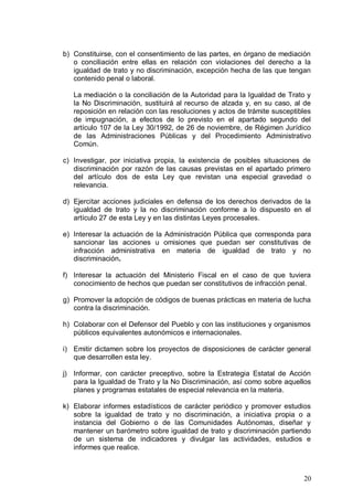 b) Constituirse, con el consentimiento de las partes, en órgano de mediación
o conciliación entre ellas en relación con violaciones del derecho a la
igualdad de trato y no discriminación, excepción hecha de las que tengan
contenido penal o laboral.
La mediación o la conciliación de la Autoridad para la Igualdad de Trato y
la No Discriminación, sustituirá al recurso de alzada y, en su caso, al de
reposición en relación con las resoluciones y actos de trámite susceptibles
de impugnación, a efectos de lo previsto en el apartado segundo del
artículo 107 de la Ley 30/1992, de 26 de noviembre, de Régimen Jurídico
de las Administraciones Públicas y del Procedimiento Administrativo
Común.
c) Investigar, por iniciativa propia, la existencia de posibles situaciones de
discriminación por razón de las causas previstas en el apartado primero
del artículo dos de esta Ley que revistan una especial gravedad o
relevancia.
d) Ejercitar acciones judiciales en defensa de los derechos derivados de la
igualdad de trato y la no discriminación conforme a lo dispuesto en el
artículo 27 de esta Ley y en las distintas Leyes procesales.
e) Interesar la actuación de la Administración Pública que corresponda para
sancionar las acciones u omisiones que puedan ser constitutivas de
infracción administrativa en materia de igualdad de trato y no
discriminación.
f)	 Interesar la actuación del Ministerio Fiscal en el caso de que tuviera
conocimiento de hechos que puedan ser constitutivos de infracción penal.
g) Promover la adopción de códigos de buenas prácticas en materia de lucha
contra la discriminación.
h) Colaborar con el Defensor del Pueblo y con las instituciones y organismos
públicos equivalentes autonómicos e internacionales.
i)	 Emitir dictamen sobre los proyectos de disposiciones de carácter general
que desarrollen esta ley.
j)	 Informar, con carácter preceptivo, sobre la Estrategia Estatal de Acción
para la Igualdad de Trato y la No Discriminación, así como sobre aquellos
planes y programas estatales de especial relevancia en la materia.
k) Elaborar informes estadísticos de carácter periódico y promover estudios
sobre la igualdad de trato y no discriminación, a iniciativa propia o a
instancia del Gobierno o de las Comunidades Autónomas, diseñar y
mantener un barómetro sobre igualdad de trato y discriminación partiendo
de un sistema de indicadores y divulgar las actividades, estudios e
informes que realice.
20
 