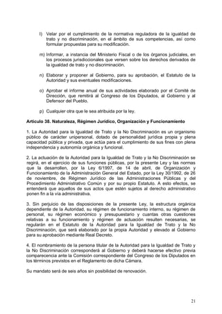 l)	 Velar por el cumplimiento de la normativa reguladora de la igualdad de
trato y no discriminación, en el ámbito de sus competencias, así como
formular propuestas para su modificación.
m) Informar, a instancia del Ministerio Fiscal o de los órganos judiciales, en
los procesos jurisdiccionales que versen sobre los derechos derivados de
la igualdad de trato y no discriminación.
n) Elaborar y proponer al Gobierno, para su aprobación, el Estatuto de la
Autoridad y sus eventuales modificaciones.
o) Aprobar el informe anual de sus actividades elaborado por el Comité de
Dirección, que remitirá al Congreso de los Diputados, al Gobierno y al
Defensor del Pueblo.
p) Cualquier otra que le sea atribuida por la ley.
Artículo 38. Naturaleza, Régimen Jurídico, Organización y Funcionamiento
1. La Autoridad para la Igualdad de Trato y la No Discriminación es un organismo
público de carácter unipersonal, dotado de personalidad jurídica propia y plena
capacidad pública y privada, que actúa para el cumplimiento de sus fines con plena
independencia y autonomía orgánica y funcional.
2. La actuación de la Autoridad para la Igualdad de Trato y la No Discriminación se
regirá, en el ejercicio de sus funciones públicas, por la presente Ley y las normas
que la desarrollen, por la Ley 6/1997, de 14 de abril, de Organización y
Funcionamiento de la Administración General del Estado, por la Ley 30/1992, de 26
de noviembre, de Régimen Jurídico de las Administraciones Públicas y del
Procedimiento Administrativo Común y por su propio Estatuto. A esto efectos, se
entenderá que aquellos de sus actos que estén sujetos al derecho administrativo
ponen fin a la vía administrativa.
3. Sin perjuicio de las disposiciones de la presente Ley, la estructura orgánica
dependiente de la Autoridad, su régimen de funcionamiento interno, su régimen de
personal, su régimen económico y presupuestario y cuantas otras cuestiones
relativas a su funcionamiento y régimen de actuación resulten necesarias, se
regularán en el Estatuto de la Autoridad para la Igualdad de Trato y la No
Discriminación, que será elaborado por la propia Autoridad y elevado al Gobierno
para su aprobación mediante Real Decreto.
4. El nombramiento de la persona titular de la Autoridad para la Igualdad de Trato y
la No Discriminación corresponderá al Gobierno y deberá hacerse efectivo previa
comparecencia ante la Comisión correspondiente del Congreso de los Diputados en
los términos previstos en el Reglamento de dicha Cámara.
Su mandato será de seis años sin posibilidad de renovación.
21
 