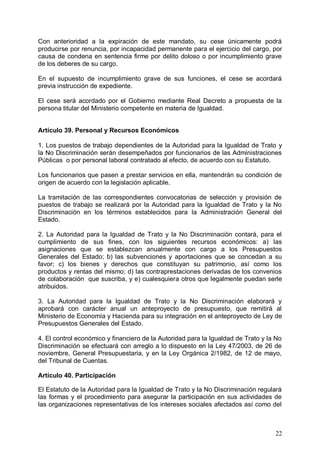 Con anterioridad a la expiración de este mandato, su cese únicamente podrá
producirse por renuncia, por incapacidad permanente para el ejercicio del cargo, por
causa de condena en sentencia firme por delito doloso o por incumplimiento grave
de los deberes de su cargo.
En el supuesto de incumplimiento grave de sus funciones, el cese se acordará
previa instrucción de expediente.
El cese será acordado por el Gobierno mediante Real Decreto a propuesta de la
persona titular del Ministerio competente en materia de Igualdad.
Artículo 39. Personal y Recursos Económicos
1. Los puestos de trabajo dependientes de la Autoridad para la Igualdad de Trato y
la No Discriminación serán desempeñados por funcionarios de las Administraciones
Públicas o por personal laboral contratado al efecto, de acuerdo con su Estatuto.
Los funcionarios que pasen a prestar servicios en ella, mantendrán su condición de
origen de acuerdo con la legislación aplicable.
La tramitación de las correspondientes convocatorias de selección y provisión de
puestos de trabajo se realizará por la Autoridad para la Igualdad de Trato y la No
Discriminación en los términos establecidos para la Administración General del
Estado.
2. La Autoridad para la Igualdad de Trato y la No Discriminación contará, para el
cumplimiento de sus fines, con los siguientes recursos económicos: a) las
asignaciones que se establezcan anualmente con cargo a los Presupuestos
Generales del Estado; b) las subvenciones y aportaciones que se concedan a su
favor; c) los bienes y derechos que constituyan su patrimonio, así como los
productos y rentas del mismo; d) las contraprestaciones derivadas de los convenios
de colaboración que suscriba, y e) cualesquiera otros que legalmente puedan serle
atribuidos.
3. La Autoridad para la Igualdad de Trato y la No Discriminación elaborará y
aprobará con carácter anual un anteproyecto de presupuesto, que remitirá al
Ministerio de Economía y Hacienda para su integración en el anteproyecto de Ley de
Presupuestos Generales del Estado.
4. El control económico y financiero de la Autoridad para la Igualdad de Trato y la No
Discriminación se efectuará con arreglo a lo dispuesto en la Ley 47/2003, de 26 de
noviembre, General Presupuestaria, y en la Ley Orgánica 2/1982, de 12 de mayo,
del Tribunal de Cuentas.
Artículo 40. Participación
El Estatuto de la Autoridad para la Igualdad de Trato y la No Discriminación regulará
las formas y el procedimiento para asegurar la participación en sus actividades de
las organizaciones representativas de los intereses sociales afectados así como del
22
 