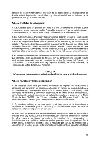 conjunto de las Administraciones Públicas y de las asociaciones y organizaciones de
ámbito estatal legalmente constituidas cuyo fin primordial sea la defensa de la
igualdad de trato y no discriminación.
Artículo 41. Deber de colaboración
1. La Autoridad para la Igualdad de Trato y la No Discriminación prestará cuanta
colaboración le sea requerida por las Cortes Generales, los órganos jurisdiccionales,
el Ministerio Fiscal, el Defensor del Pueblo y las Administraciones Públicas.
2. Las Administraciones Públicas y los particulares deberán prestar la colaboración
necesaria a la Autoridad para la Igualdad de Trato y la No Discriminación cuando así
lo exija el cumplimiento de la función prevista en al apartado c) del artículo 36 de
esta Ley. Asimismo, deberán proporcionar, a requerimiento de éstos y en plazo, toda
clase de información y datos de que dispongan y puedan resultar necesarias para
dicho cumplimiento. Dicho plazo será de diez días, salvo que por la naturaleza de lo
solicitado o las circunstancias del caso se fije de forma motivada un plazo diferente.
3. El deber de colaboración e información incluirá la comunicación de la información
que contenga datos personales de terceros sin su consentimiento cuando resulte
estrictamente necesario para el cumplimiento de las funciones del Consejo, de
conformidad con lo dispuesto en la Ley Orgánica 15/1999, de 13 de diciembre, de
Protección de Datos de Carácter Personal.
TÍTULO IV
Infracciones y sanciones en materia de igualdad de trato y no discriminación
Artículo 42. Objeto y ámbito de aplicación
1. El presente título tiene por objeto establecer el régimen de infracciones y
sanciones que garantizan las condiciones básicas en materia de igualdad de trato y
no discriminación. Este régimen será común en todo el territorio del Estado y podrá
ser objeto de desarrollo y tipificación específica, en el ámbito de sus competencias,
por la legislación autonómica, siendo de aplicación supletoria lo previsto en el Título
IX de la Ley 30/1992, de 26 de noviembre, de Régimen Jurídico de las
Administraciones Públicas y del Procedimiento Administrativo Común.
2. En aquellos ámbitos en los que exista un régimen especial de infracciones y
sanciones en materia de igualdad de trato y no discriminación, aquel resultará de
aplicación preferente al previsto en esta Ley.
En todo caso, en relación con las personas con discapacidad será de aplicación lo
previsto en la Ley 49/2007, de 26 de diciembre, por la que se establece el régimen
de infracciones y sanciones en materia de igualdad de oportunidades, no
discriminación y accesibilidad universal de las personas con discapacidad. En el
orden social, el régimen aplicable será el regulado por la Ley de Infracciones y
Sanciones en el Orden Social, texto refundido aprobado por Real Decreto Legislativo
23
 