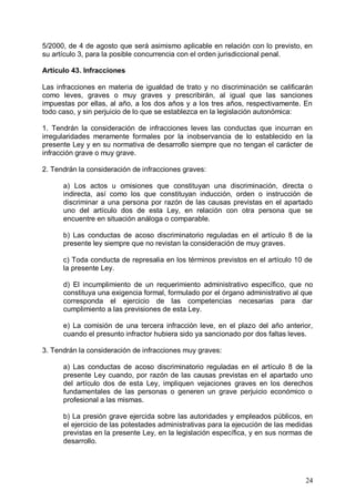 5/2000, de 4 de agosto que será asimismo aplicable en relación con lo previsto, en
su artículo 3, para la posible concurrencia con el orden jurisdiccional penal.
Artículo 43. Infracciones
Las infracciones en materia de igualdad de trato y no discriminación se calificarán
como leves, graves o muy graves y prescribirán, al igual que las sanciones
impuestas por ellas, al año, a los dos años y a los tres años, respectivamente. En
todo caso, y sin perjuicio de lo que se establezca en la legislación autonómica:
1. Tendrán la consideración de infracciones leves las conductas que incurran en
irregularidades meramente formales por la inobservancia de lo establecido en la
presente Ley y en su normativa de desarrollo siempre que no tengan el carácter de
infracción grave o muy grave.
2. Tendrán la consideración de infracciones graves:
a) Los actos u omisiones que constituyan una discriminación, directa o
indirecta, así como los que constituyan inducción, orden o instrucción de
discriminar a una persona por razón de las causas previstas en el apartado
uno del artículo dos de esta Ley, en relación con otra persona que se
encuentre en situación análoga o comparable.
b) Las conductas de acoso discriminatorio reguladas en el artículo 8 de la
presente ley siempre que no revistan la consideración de muy graves.
c) Toda conducta de represalia en los términos previstos en el artículo 10 de
la presente Ley.
d) El incumplimiento de un requerimiento administrativo específico, que no
constituya una exigencia formal, formulado por el órgano administrativo al que
corresponda el ejercicio de las competencias necesarias para dar
cumplimiento a las previsiones de esta Ley.
e) La comisión de una tercera infracción leve, en el plazo del año anterior,
cuando el presunto infractor hubiera sido ya sancionado por dos faltas leves.
3. Tendrán la consideración de infracciones muy graves:
a) Las conductas de acoso discriminatorio reguladas en el artículo 8 de la
presente Ley cuando, por razón de las causas previstas en el apartado uno
del artículo dos de esta Ley, impliquen vejaciones graves en los derechos
fundamentales de las personas o generen un grave perjuicio económico o
profesional a las mismas.
b) La presión grave ejercida sobre las autoridades y empleados públicos, en
el ejercicio de las potestades administrativas para la ejecución de las medidas
previstas en la presente Ley, en la legislación específica, y en sus normas de
desarrollo.
24
 