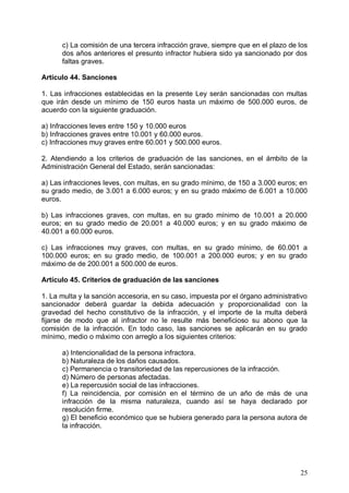 c) La comisión de una tercera infracción grave, siempre que en el plazo de los
dos años anteriores el presunto infractor hubiera sido ya sancionado por dos
faltas graves.
Artículo 44. Sanciones
1. Las infracciones establecidas en la presente Ley serán sancionadas con multas
que irán desde un mínimo de 150 euros hasta un máximo de 500.000 euros, de
acuerdo con la siguiente graduación.
a) Infracciones leves entre 150 y 10.000 euros
b) Infracciones graves entre 10.001 y 60.000 euros.
c) Infracciones muy graves entre 60.001 y 500.000 euros.
2. Atendiendo a los criterios de graduación de las sanciones, en el ámbito de la
Administración General del Estado, serán sancionadas:
a) Las infracciones leves, con multas, en su grado mínimo, de 150 a 3.000 euros; en
su grado medio, de 3.001 a 6.000 euros; y en su grado máximo de 6.001 a 10.000
euros.
b) Las infracciones graves, con multas, en su grado mínimo de 10.001 a 20.000
euros; en su grado medio de 20.001 a 40.000 euros; y en su grado máximo de
40.001 a 60.000 euros.
c) Las infracciones muy graves, con multas, en su grado mínimo, de 60.001 a
100.000 euros; en su grado medio, de 100.001 a 200.000 euros; y en su grado
máximo de de 200.001 a 500.000 de euros.
Artículo 45. Criterios de graduación de las sanciones
1. La multa y la sanción accesoria, en su caso, impuesta por el órgano administrativo
sancionador deberá guardar la debida adecuación y proporcionalidad con la
gravedad del hecho constitutivo de la infracción, y el importe de la multa deberá
fijarse de modo que al infractor no le resulte más beneficioso su abono que la
comisión de la infracción. En todo caso, las sanciones se aplicarán en su grado
mínimo, medio o máximo con arreglo a los siguientes criterios:
a) Intencionalidad de la persona infractora.

b) Naturaleza de los daños causados.

c) Permanencia o transitoriedad de las repercusiones de la infracción.

d) Número de personas afectadas.

e) La repercusión social de las infracciones.

f) La reincidencia, por comisión en el término de un año de más de una

infracción de la misma naturaleza, cuando así se haya declarado por

resolución firme.

g) El beneficio económico que se hubiera generado para la persona autora de

la infracción.

25
 