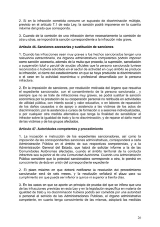 2. Si en la infracción cometida concurre un supuesto de discriminación múltiple,
previsto en el artículo 7.1 de esta Ley, la sanción podrá imponerse en la cuantía
máxima del grado que corresponda.
3. Cuando de la comisión de una infracción derive necesariamente la comisión de
otra u otras, se impondrá la sanción correspondiente a la infracción más grave.
Artículo 46. Sanciones accesorias y sustitución de sanciones
1. Cuando las infracciones sean muy graves y los hechos sancionados tengan una
relevancia extraordinaria, los órganos administrativos competentes podrán imponer
como sanción accesoria, además de la multa que proceda, la supresión, cancelación
o suspensión total o parcial de ayudas oficiales que la persona sancionada tuviese
reconocidos o hubiera solicitado en el sector de actividad en cuyo ámbito se produce
la infracción, el cierre del establecimiento en que se haya producido la discriminación
o el cese en la actividad económica o profesional desarrollada por la persona
infractora.
2. En la imposición de sanciones, por resolución motivada del órgano que resuelva
el expediente sancionador, con el consentimiento de la persona sancionada , y
siempre que no se trate de infracciones muy graves, se podrá sustituir la sanción
económica por la prestación de su cooperación personal no retribuida en actividades
de utilidad pública, con interés social y valor educativo, o en labores de reparación
de los daños causados o de apoyo o asistencia a las víctimas de los actos de
discriminación; por la asistencia a cursos de formación o a sesiones individualizadas,
o por cualquier otra medida alternativa que tenga la finalidad de sensibilizar al
infractor sobre la igualdad de trato y la no discriminación, y de reparar el daño moral
de las víctimas y de los grupos afectados.
Artículo 47. Autoridades competentes y procedimiento
1. La incoación e instrucción de los expedientes sancionadores, así como la
imposición de las correspondientes sanciones administrativas, corresponderá a cada
Administración Pública en el ámbito de sus respectivas competencias, y a la
Administración General del Estado, que habrá de solicitar informe a la de las
Comunidades Autónomas afectadas, cuando el ámbito territorial de la conducta
infractora sea superior al de una Comunidad Autónoma. Cuando una Administración
Pública considere que la potestad sancionadora corresponde a otra, lo pondrá en
conocimiento de ésta en unión del correspondiente expediente
2. El plazo máximo en que deberá notificarse la resolución del procedimiento
sancionador será de seis meses, y la resolución señalará el plazo para su
cumplimiento sin que pueda ser inferior a quince ni superior a treinta días.
3. En los casos en que se aporte un principio de prueba del que se infiera que una
de las infracciones previstas en esta Ley y en la legislación específica en materia de
igualdad de trato y no discriminación hubiera podido ser cometida por una autoridad
o personal al servicio de las Administraciones Publicas, el órgano administrativo
competente, en cuanto tenga conocimiento de las mismas, adoptará las medidas
26
 