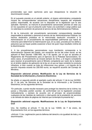 provisionales que sean oportunas para que desaparezca la situación de
discriminación creada.
En el supuesto previsto en el párrafo anterior, el órgano administrativo competente
iniciará las correspondientes actuaciones disciplinarias respecto del empleado
público responsable, de acuerdo con lo dispuesto en la legislación que le sea
aplicable. Asimismo, se instruirá el procedimiento sancionador previsto en esta Ley
en los supuestos en que el presunto autor fuese una autoridad o cargo público que
no ostentase la condición de personal al servicio de las Administraciones Públicas.
Si de la instrucción del procedimiento sancionador correspondiente resultase
responsable la autoridad o personal al servicio de las Administraciones Públicas, los
hechos declarados probados en la mencionada resolución vincularán a la
Administración en el procedimiento de responsabilidad patrimonial que habrá de
instruirse para determinar la indemnización que, en su caso, proceda por los daños y
perjuicios que se hayan podido ocasionar a favor de quien haya resultado víctima de
la discriminación.
4. A los procedimientos sancionadores cuya tramitación corresponda a la
Administración General del Estado, con excepción de los del orden social, se les
aplicará el Real Decreto 1398/1993, de 4 de agosto, por el que se aprueba el
Reglamento del Procedimiento para el Ejercicio de la Potestad Sancionadora. En
estos casos, el procedimiento se iniciará siempre de oficio, y el órgano competente
para resolver el procedimiento será el Ministro competente por razón de la materia
en el ámbito objetivo de aplicación de la ley en el que se haya cometido la conducta
infractora, si bien cuando se trate de infracciones muy graves, y el importe de la
sanción impuesta exceda los 200.000 euros, se requerirá acuerdo del Consejo de
Ministros.
Disposición adicional primera. Modificación de la Ley de Servicios de la
Sociedad de la Información y Comercio Electrónico
Se añade un segundo párrafo al apartado cuarto del artículo 11 de la Ley 34/2002,
de 11 de julio, de Servicios de la Sociedad de la Información y de Comercio
Electrónico, en los siguientes términos:
“En particular, cuando resulte necesario para proteger los derechos de la víctima, los
jueces y tribunales podrán acordar, de conformidad con la legislación procesal,
motivadamente, y siempre de acuerdo con el principio de proporcionalidad,
cualquiera de las medidas de restricción o interrupción de la prestación de servicios
o de retirada de datos de páginas de Internet que contempla la presente ley”.
Disposición adicional segunda. Modificaciones de la Ley de Enjuiciamiento
Civil
Uno. Se modifica el artículo 11 bis de la Ley 1/2000, de 7 de enero, de
Enjuiciamiento Civil, en los siguientes términos:
«Artículo 11 bis. Legitimación para la defensa del derecho a la igualdad de trato y no
discriminación.
27
 