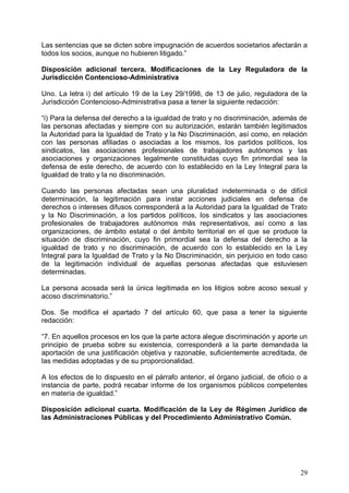 Las sentencias que se dicten sobre impugnación de acuerdos societarios afectarán a
todos los socios, aunque no hubieren litigado.”
Disposición adicional tercera. Modificaciones de la Ley Reguladora de la
Jurisdicción Contencioso-Administrativa
Uno. La letra i) del artículo 19 de la Ley 29/1998, de 13 de julio, reguladora de la
Jurisdicción Contencioso-Administrativa pasa a tener la siguiente redacción:
“i) Para la defensa del derecho a la igualdad de trato y no discriminación, además de
las personas afectadas y siempre con su autorización, estarán también legitimados
la Autoridad para la Igualdad de Trato y la No Discriminación, así como, en relación
con las personas afiliadas o asociadas a los mismos, los partidos políticos, los
sindicatos, las asociaciones profesionales de trabajadores autónomos y las
asociaciones y organizaciones legalmente constituidas cuyo fin primordial sea la
defensa de este derecho, de acuerdo con lo establecido en la Ley Integral para la
Igualdad de trato y la no discriminación.
Cuando las personas afectadas sean una pluralidad indeterminada o de difícil
determinación, la legitimación para instar acciones judiciales en defensa de
derechos o intereses difusos corresponderá a la Autoridad para la Igualdad de Trato
y la No Discriminación, a los partidos políticos, los sindicatos y las asociaciones
profesionales de trabajadores autónomos más representativos, así como a las
organizaciones, de ámbito estatal o del ámbito territorial en el que se produce la
situación de discriminación, cuyo fin primordial sea la defensa del derecho a la
igualdad de trato y no discriminación, de acuerdo con lo establecido en la Ley
Integral para la Igualdad de Trato y la No Discriminación, sin perjuicio en todo caso
de la legitimación individual de aquellas personas afectadas que estuviesen
determinadas.
La persona acosada será la única legitimada en los litigios sobre acoso sexual y
acoso discriminatorio.”
Dos. Se modifica el apartado 7 del artículo 60, que pasa a tener la siguiente
redacción:
“7. En aquellos procesos en los que la parte actora alegue discriminación y aporte un
principio de prueba sobre su existencia, corresponderá a la parte demandada la
aportación de una justificación objetiva y razonable, suficientemente acreditada, de
las medidas adoptadas y de su proporcionalidad.
A los efectos de lo dispuesto en el párrafo anterior, el órgano judicial, de oficio o a
instancia de parte, podrá recabar informe de los organismos públicos competentes
en materia de igualdad.”
Disposición adicional cuarta. Modificación de la Ley de Régimen Jurídico de
las Administraciones Públicas y del Procedimiento Administrativo Común.
29
 