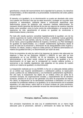 garantizarse a través del reconocimiento de la dignidad de la persona, los derechos
fundamentales y el libre desarrollo a la personalidad, fundamentos del orden público
y la paz social.
El derecho a la igualdad y la no discriminación no puede ser abordado sólo como
una cuestión de minorías a las que se debe reconocer y proteger sin sucumbir ante
prejuicios ni estereotipos, mediante planes o actuaciones específicas para
determinados grupos de población que requieren medidas determinadas. Es
necesario ofrecer garantías del disfrute de los que son algunos de nuestros mayores
éxitos como sociedad, como la lucha contra las enfermedades o el aumento de la
esperanza de vida, garantizando el acceso en igualdad de condiciones a
determinados bienes y servicios.
Por todo ello resulta oportuno consolidar legislativamente la igualdad, uno de los
valores superiores de nuestro ordenamiento jurídico, y establecer nuevas garantías
para su disfrute. En este sentido, esta ley, en línea con la Ley Orgánica 3/2007, de
22 de marzo, para la igualdad efectiva de mujeres y hombres y su Plan Estratégico
de Igualdad de Oportunidades, va a resultar notablemente significativa desde el
punto de vista de la prevención y eliminación de las desigualdades entre mujeres y
hombres. En efecto, amplia y mejora la tutela judicial y la defensa administrativa en
materia de igualdad de trato y no discriminación por razón de sexo.
Entre los propósitos de esta ley está el de trasponer de manera más adecuada los
objetivos y fines de las Directivas 2000/43 y 2000/78, lo que sólo se hizo
parcialmente en la Ley 62/2003, de 30 de diciembre, de medidas fiscales,
administrativas y del orden social, colocar la garantía de la igualdad y la no
discriminación en el lugar que le corresponde en nuestro sistema jurídico, y
acercarnos a los modelos regulatorios más exigentes en los países de nuestro
entorno en materia de igualdad y no discriminación.
La trasposición realizada por la Ley 62/2003, lo fue sin un adecuado debate público
en un ámbito que requiere sensibilización y visibilización pública, la repercusión
social y política de sus deliberaciones y una tramitación parlamentaría significativa.
Por otro lado, la trasposición fue objeto de un análisis crítico por parte de la
Comisión Europea, las organizaciones sociales, y especialmente las de derechos
humanos, proceso en el que se han generado una serie de propuestas de mejora.
Por último, la trasposición se ha demostrado insuficiente e ineficiente a la hora de
acometer los problemas relativos a la igualdad y la no discriminación de la sociedad
española y en este tiempo, sobre todo en el actual contexto de crisis económica,
algunos de los problemas que pretenden encarar las mencionadas Directivas se han
agravado.
III

Principios, objetivos, medios y estructura.

Son principios inspiradores de esta Ley el establecimiento de un marco legal
adecuado para la prevención, atención y eliminación de todas las formas de
3
 