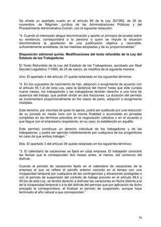 Se añade un apartado cuarto en el artículo 80 de la Ley 30/1992, de 26 de
noviembre, de Régimen Jurídico de las Administraciones Públicas y del
Procedimiento Administrativo Común, con la siguiente redacción:
“4. Cuando el interesado alegue discriminación y aporte un principio de prueba sobre
su existencia, corresponderá a la persona a quien se impute la situación
discriminatoria la aportación de una justificación objetiva y razonable,
suficientemente acreditada, de las medidas adoptadas y de su proporcionalidad.”
Disposición adicional quinta. Modificaciones del texto refundido de la Ley del
Estatuto de los Trabajadores
El Texto Refundido de la Ley del Estatuto de los Trabajadores, aprobado por Real
Decreto Legislativo 1/1995, de 24 de marzo, se modifica de la siguiente manera:
Uno. El apartado 4 del artículo 37 queda redactado en los siguientes términos:
“4. En los supuestos de nacimiento de hijo, adopción o acogimiento de acuerdo con
el artículo 45.1.d) de esta Ley, para la lactancia del menor hasta que éste cumpla
nueve meses, los trabajadores y las trabajadoras tendrán derecho a una hora de
ausencia del trabajo, que podrán dividir en dos fracciones. La duración del permiso
se incrementará proporcionalmente en los casos de parto, adopción o acogimiento
múltiples.
Este derecho, por voluntad de quien lo ejerza, podrá ser sustituido por una reducción
de su jornada en media hora con la misma finalidad o acumulado en jornadas
completas en los términos previstos en la negociación colectiva o en el acuerdo a
que llegue con el empresario respetando, en su caso, lo establecido en aquélla.
Este permiso constituye un derecho individual de los trabajadores y de las
trabajadoras, y podrá ser ejercido indistintamente por cualquiera de los progenitores
en caso de que ambos trabajen.”
Dos. El apartado 3 del artículo 38 queda redactado en los siguientes términos:
“3. El calendario de vacaciones se fijará en cada empresa. El trabajador conocerá
las fechas que le correspondan dos meses antes, al menos, del comienzo del
disfrute.
Cuando el período de vacaciones fijado en el calendario de vacaciones de la
empresa al que se refiere el párrafo anterior coincida en el tiempo con una
incapacidad temporal por cualquiera de las contingencias y situaciones protegidas o
con el período de suspensión del contrato de trabajo previsto en el artículo 48.4 y
48.bis de esta Ley, se tendrá derecho a disfrutar las vacaciones en fecha distinta a la
de la incapacidad temporal o a la del disfrute del permiso que por aplicación de dicho
precepto le correspondiera, al finalizar el período de suspensión, aunque haya
terminado el año natural a que correspondan.”
30
 