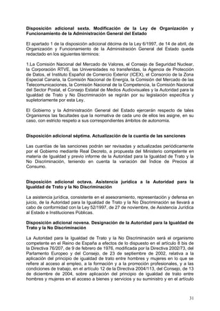 Disposición adicional sexta. Modificación de la Ley de Organización y
Funcionamiento de la Administración General del Estado
El apartado 1 de la disposición adicional décima de la Ley 6/1997, de 14 de abril, de
Organización y Funcionamiento de la Administración General del Estado queda
redactado en los siguientes términos:
1.La Comisión Nacional del Mercado de Valores, el Consejo de Seguridad Nuclear,
la Corporación RTVE, las Universidades no transferidas, la Agencia de Protección
de Datos, el Instituto Español de Comercio Exterior (ICEX), el Consorcio de la Zona
Especial Canaria, la Comisión Nacional de Energía, la Comisión del Mercado de las
Telecomunicaciones, la Comisión Nacional de la Competencia, la Comisión Nacional
del Sector Postal, el Consejo Estatal de Medios Audiovisuales y la Autoridad para la
Igualdad de Trato y No Discriminación se regirán por su legislación específica y
supletoriamente por esta Ley.
El Gobierno y la Administración General del Estado ejercerán respecto de tales
Organismos las facultades que la normativa de cada uno de ellos les asigne, en su
caso, con estricto respeto a sus correspondientes ámbitos de autonomía.
Disposición adicional séptima. Actualización de la cuantía de las sanciones
Las cuantías de las sanciones podrán ser revisadas y actualizadas periódicamente
por el Gobierno mediante Real Decreto, a propuesta del Ministerio competente en
materia de Igualdad y previo informe de la Autoridad para la Igualdad de Trato y la
No Discriminación, teniendo en cuenta la variación del Índice de Precios al
Consumo.
Disposición adicional octava. Asistencia jurídica a la Autoridad para la
Igualdad de Trato y la No Discriminación
La asistencia jurídica, consistente en el asesoramiento, representación y defensa en
juicio, de la Autoridad para la Igualdad de Trato y la No Discriminación se llevará a
cabo de conformidad con la Ley 52/1997, de 27 de noviembre, de Asistencia Jurídica
al Estado e Instituciones Públicas.
Disposición adicional novena. Designación de la Autoridad para la Igualdad de
Trato y la No Discriminación
La Autoridad para la Igualdad de Trato y la No Discriminación será el organismo
competente en el Reino de España a efectos de lo dispuesto en el artículo 8 bis de
la Directiva 76/207, de 9 de febrero de 1976, modificada por la Directiva 2002/73, del
Parlamento Europeo y del Consejo, de 23 de septiembre de 2002, relativa a la
aplicación del principio de igualdad de trato entre hombres y mujeres en lo que se
refiere al acceso al empleo, a la formación y a la promoción profesionales, y a las
condiciones de trabajo, en el artículo 12 de la Directiva 2004/113, del Consejo, de 13
de diciembre de 2004, sobre aplicación del principio de igualdad de trato entre
hombres y mujeres en el acceso a bienes y servicios y su suministro y en el artículo
31
 