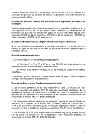 13 de la Directiva 2000/43/CE del Consejo, de 29 de junio de 2000, relativa a la
aplicación del principio de igualdad de trato de las personas independientemente de
su origen racial o étnico.
Disposición adicional décima. No afectación de la legislación en materia de
extranjería
Lo dispuesto en esta Ley se entiende sin perjuicio de la regulación establecida en la
Ley Orgánica 4/2000, de 11 de enero, sobre Derechos y Libertades de los
Extranjeros en España y su Integración Social en su redacción dada por las leyes
orgánicas 8/2000, de 22 de diciembre, 11/2003, de 29 de septiembre, 14/2003, de
20 de noviembre y 2/2009, de 11 de diciembre.
Disposición transitoria única. Régimen transitorio de procedimientos
A los procedimientos administrativos y judiciales ya iniciados con anterioridad a la
entrada en vigor de esta Ley no les será de aplicación la misma, rigiéndose por la
normativa anterior.
Disposición derogatoria única.
1. Quedan derogados los siguientes preceptos legales:
a) Artículos 27 a 33 y 35 y 36 de la Ley 62/2003, de 30 de diciembre, de
Medidas Fiscales, Administrativas y del Orden Social.
b) Artículo 2 bis de la Ley 16/1983, de 24 de octubre, de Creación del Instituto
de la Mujer.
2. Asimismo, quedan derogadas cuantas disposiciones de igual o inferior rango se
opongan a lo dispuesto en la presente Ley.
Disposición final primera. Fundamento constitucional
1. Los preceptos contenidos en el Título Preliminar, el Título I, el Título III, el Título
IV, con excepción del artículo 47.2 de esta Ley constituyen regulación de las
condiciones básicas que garantizan la igualdad de todos los españoles en el
ejercicio de los derechos y el cumplimiento de los deberes constitucionales, de
acuerdo con el artículo 149.1.1ª de la Constitución.
2. La disposición adicional décima es de aplicación directa en todo el Estado, en
aplicación de lo dispuesto en el artículo 149.1.2ª de la Constitución. Los artículos 12
a 14 y la disposición adicional quinta constituyen legislación laboral y son de
aplicación en todo el Estado, de acuerdo con el artículo 149.1.7ª de la Constitución.
3. Los artículos 26 a 28 y las disposiciones adicionales segunda y tercera de esta
Ley se dictan en ejercicio de las competencias sobre legislación procesal, de
acuerdo con el artículo 149.1.6ª de la Constitución.
32
 