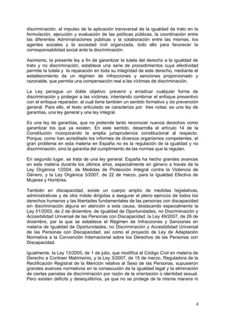 discriminación, el impulso de la aplicación transversal de la igualdad de trato en la
formulación, ejecución y evaluación de las políticas públicas, la coordinación entre
las diferentes Administraciones públicas y la colaboración entre las mismas, los
agentes sociales y la sociedad civil organizada, todo ello para favorecer la
corresponsabilidad social ante la discriminación.
Asimismo, la presente ley a fin de garantizar la tutela del derecho a la igualdad de
trato y no discriminación, establece una serie de procedimientos cuya efectividad
permite la tutela y la reparación en toda su integridad de este derecho, mediante el
establecimiento de un régimen de infracciones y sanciones proporcionado y
razonable, que permita una compensación real a las víctimas de discriminación.
La Ley persigue un doble objetivo: prevenir y erradicar cualquier forma de
discriminación y proteger a las víctimas, intentando combinar el enfoque preventivo
con el enfoque reparador, el cual tiene también un sentido formativo y de prevención
general. Para ello, el texto articulado se caracteriza por tres notas: es una ley de
garantías, una ley general y una ley integral.
Es una ley de garantías, que no pretende tanto reconocer nuevos derechos como
garantizar los que ya existen. En este sentido, desarrolla el artículo 14 de la
Constitución incorporando la amplia jurisprudencia constitucional al respecto.
Porque, como han acreditado los informes de diversos organismos competentes, el
gran problema en esta materia en España no es la regulación de la igualdad y no
discriminación, sino la garantía del cumplimiento de las normas que la regulan.
En segundo lugar, se trata de una ley general. España ha hecho grandes avances
en esta materia durante los últimos años, especialmente en género a través de la
Ley Orgánica 1/2004, de Medidas de Protección Integral contra la Violencia de
Género, y la Ley Orgánica 3/2007, de 22 de marzo, para la Igualdad Efectiva de
Mujeres y Hombres.
También en discapacidad, existe un cuerpo amplio de medidas legislativas,
administrativas y de otra índole dirigidas a asegurar el pleno ejercicio de todos los
derechos humanos y las libertades fundamentales de las personas con discapacidad
sin discriminación alguna en atención a esta causa, destacando especialmente la
Ley 51/2003, de 2 de diciembre, de Igualdad de Oportunidades, no Discriminación y
Accesibilidad Universal de las Personas con Discapacidad, la Ley 49/2007, de 26 de
diciembre, por la que se establece el Régimen de Infracciones y Sanciones en
materia de Igualdad de Oportunidades, no Discriminación y Accesibilidad Universal
de las Personas con Discapacidad, así como el proyecto de Ley de Adaptación
Normativa a la Convención Internacional sobre los Derechos de las Personas con
Discapacidad.
Igualmente, la Ley 13/2005, de 1 de julio, que modifica el Código Civil en materia de
Derecho a Contraer Matrimonio, y la Ley 3/2007, de 15 de marzo, Reguladora de la
Rectificación Registral de la Mención relativa al Sexo de las Personas, supusieron
grandes avances normativos en la consecución de la igualdad legal y la eliminación
de ciertas parcelas de discriminación por razón de la orientación o identidad sexual.
Pero existen déficits y desequilibrios, ya que no se protege de la misma manera ni
4
 