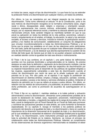 en todos los casos, según el tipo de discriminación. Lo que hace la Ley es extender
la protección frente a la discriminación por cualquier motivo y en todos los ámbitos.
Por último, la Ley se caracteriza por ser integral respecto de los motivos de
discriminación. Toma como referencia el artículo 14 de la Constitución, junto a los
seis motivos de discriminación recogidos en la normativa comunitaria (sexo, origen
racial o étnico, discapacidad, edad, religión o creencias y orientación sexual),
incorpora expresamente tres nuevos motivos, enfermedad, identidad sexual y
lengua, por su especial relevancia social y mantiene la cláusula abierta que cierra el
mencionado artículo. Este carácter integral se manifiesta también en que la Ley
prevé su aplicación en todos los ámbitos de la vida política, económica, cultural y
social y singularmente en el empleo, el trabajo, la educación, la salud y los servicios
sociales, el acceso a bienes y servicios, incluida la vivienda, la participación social o
política y los medios de comunicación, estableciendo un conjunto de obligaciones
que vinculan incondicionadamente a todas las Administraciones Públicas y en la
forma que la propia Ley establece en el caso de las relaciones entre particulares.
Por otro lado, parte del supuesto de que no cualquier trato diferenciado constituye un
acto de discriminación, y es de destacar que aborda expresamente la cuestión de los
límites del trato igual, de manera que en éste no se puedan amparar conductas que
en realidad atenten contra la igualdad de trato sea directa o indirectamente.
El Título I de la Ley contiene, en el capítulo I, una parte básica de definiciones
acordes con los avances doctrinales y jurisprudenciales en la materia. Es preciso
destacar en este título la definición y regulación de la discriminación múltiple y de las
medidas de acción positiva adecuadas a este tipo especifico de discriminación por
su especial trascendencia para el desarrollo de las políticas de igualdad dirigidas a
las mujeres, especialmente vulnerables a este tipo de discriminación cuando al
motivo de discriminación por razón de sexo se le añade cualquier otro motivo
previsto en la Ley. Por otra parte, en el capítulo II se regula la prohibición de
discriminación en distintos ámbitos: empleo y trabajo, educación, sanidad, vivienda,
servicios sociales y acceso a los bienes y servicios ofertados al público, limitando el
derecho de admisión por lo que se refiere al acceso a estos últimos. Por último, en
relación con los medios de comunicación y la publicidad, se prevé su sometimiento a
dicha prohibición, así como la promoción de acuerdos de autorregulación en la
materia.
El Título II fija en su capítulo I, medidas relativas a la tutela judicial y actuación
administrativa contra la discriminación, ofreciendo como pretensiones posibles de la
acción la declaración de nulidad, cese, reparación, prevención, indemnización de
daños materiales y morales, y regulando las reglas de la carga de la prueba. Por otro
lado, prevé la designación por el Fiscal General de un Fiscal de Sala para promover
y coordinar las actuaciones penales en este ámbito, así como fomentar la formación
especializada. En su capítulo II, recoge el mandato a los poderes públicos de
promoción del derecho a la igualdad de trato y no discriminación y tiene en cuenta la
importancia de la dimensión transversal de la igualdad de trato y no discriminación,
por lo que establece la necesidad de elaborar una Estrategia Estatal para la Igualdad
de Trato y no Discriminación, como instrumento principal que permitirá planificar
toda la actividad del Estado en la materia. Asimismo, se incluye el principio de
colaboración entre todas las Administraciones Públicas. Además, en cumplimiento
de las observaciones de diversos organismos internacionales se establece el deber
5
 