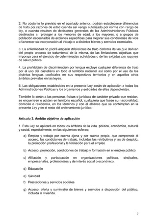 2. No obstante lo previsto en el apartado anterior, podrán establecerse diferencias
de trato por razones de edad cuando así venga autorizado por norma con rango de
ley, o cuando resulten de decisiones generales de las Administraciones Públicas
destinadas a proteger a los menores de edad, a los mayores, o a grupos de
población necesitados de acciones específicas para mejorar sus condiciones de vida
o favorecer su incorporación al trabajo o a distintos bienes y servicios esenciales.
3. La enfermedad no podrá amparar diferencias de trato distintas de las que deriven
del propio proceso de tratamiento de la misma, de las limitaciones objetivas que
imponga para el ejercicio de determinadas actividades o de las exigidas por razones
de salud pública.
4. La prohibición de discriminación por lengua excluye cualquier diferencia de trato
por el uso del castellano en todo el territorio nacional así como por el uso de las
distintas lenguas cooficiales en sus respectivos territorios y en aquellos otros
ámbitos previstos en las leyes.
5. Las obligaciones establecidas en la presente Ley serán de aplicación a todas las
Administraciones Públicas y los organismos y entidades de ellas dependientes.
También lo serán a las personas físicas o jurídicas de carácter privado que residan,
se encuentren o actúen en territorio español, cualquiera que fuese su nacionalidad,
domicilio o residencia, en los términos y con el alcance que se contemplan en la
presente Ley y en el resto del ordenamiento jurídico.
Artículo 3. Ámbito objetivo de aplicación
1. Esta Ley se aplicará en todos los ámbitos de la vida política, económica, cultural
y social, especialmente, en las siguientes esferas:
a) Empleo y trabajo por cuenta ajena y por cuenta propia, que comprende el
acceso, las condiciones de trabajo, incluidas las retributivas y las de despido,
la promoción profesional y la formación para el empleo
b) Acceso, promoción, condiciones de trabajo y formación en el empleo público
c) Afiliación y participación en organizaciones políticas, sindicales,
empresariales, profesionales y de interés social o económico.
d) Educación
e) Sanidad
f) Prestaciones y servicios sociales
g) Acceso, oferta y suministro de bienes y servicios a disposición del público,
incluida la vivienda.
7
 