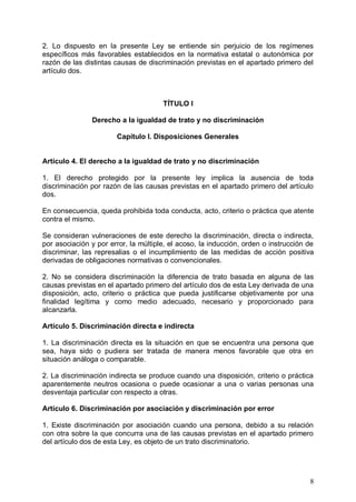2. Lo dispuesto en la presente Ley se entiende sin perjuicio de los regímenes
específicos más favorables establecidos en la normativa estatal o autonómica por
razón de las distintas causas de discriminación previstas en el apartado primero del
artículo dos.
TÍTULO I
Derecho a la igualdad de trato y no discriminación
Capítulo I. Disposiciones Generales
Artículo 4. El derecho a la igualdad de trato y no discriminación
1. El derecho protegido por la presente ley implica la ausencia de toda
discriminación por razón de las causas previstas en el apartado primero del artículo
dos.
En consecuencia, queda prohibida toda conducta, acto, criterio o práctica que atente
contra el mismo.
Se consideran vulneraciones de este derecho la discriminación, directa o indirecta,
por asociación y por error, la múltiple, el acoso, la inducción, orden o instrucción de
discriminar, las represalias o el incumplimiento de las medidas de acción positiva
derivadas de obligaciones normativas o convencionales.
2. No se considera discriminación la diferencia de trato basada en alguna de las
causas previstas en el apartado primero del artículo dos de esta Ley derivada de una
disposición, acto, criterio o práctica que pueda justificarse objetivamente por una
finalidad legítima y como medio adecuado, necesario y proporcionado para
alcanzarla.
Artículo 5. Discriminación directa e indirecta
1. La discriminación directa es la situación en que se encuentra una persona que
sea, haya sido o pudiera ser tratada de manera menos favorable que otra en
situación análoga o comparable.
2. La discriminación indirecta se produce cuando una disposición, criterio o práctica
aparentemente neutros ocasiona o puede ocasionar a una o varias personas una
desventaja particular con respecto a otras.
Artículo 6. Discriminación por asociación y discriminación por error
1. Existe discriminación por asociación cuando una persona, debido a su relación
con otra sobre la que concurra una de las causas previstas en el apartado primero
del artículo dos de esta Ley, es objeto de un trato discriminatorio.
8
 