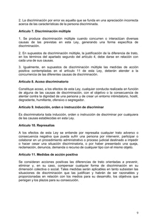 2. La discriminación por error es aquella que se funda en una apreciación incorrecta
acerca de las características de la persona discriminada.
Artículo 7. Discriminación múltiple
1. Se produce discriminación múltiple cuando concurren o interactúan diversas
causas de las previstas en esta Ley, generando una forma específica de
discriminación.
2. En supuestos de discriminación múltiple, la justificación de la diferencia de trato,
en los términos del apartado segundo del artículo 4, debe darse en relación con
cada una de sus causas.
3. Igualmente, en supuestos de discriminación múltiple las medidas de acción
positiva contempladas en el artículo 11 de esta Ley, deberán atender a la
concurrencia de las diferentes causas de discriminación.
Artículo 8. Acoso discriminatorio
Constituye acoso, a los efectos de esta Ley, cualquier conducta realizada en función
de alguna de las causas de discriminación, con el objetivo o la consecuencia de
atentar contra la dignidad de una persona y de crear un entorno intimidatorio, hostil,
degradante, humillante, ofensivo o segregador.
Artículo 9. Inducción, orden o instrucción de discriminar
Es discriminatoria toda inducción, orden o instrucción de discriminar por cualquiera
de las causas establecidas en esta Ley.
Artículo 10. Represalias
A los efectos de esta Ley se entiende por represalia cualquier trato adverso o
consecuencia negativa que pueda sufrir una persona por intervenir, participar o
colaborar en un procedimiento administrativo o proceso judicial destinado a impedir
o hacer cesar una situación discriminatoria, o por haber presentado una queja,
reclamación, denuncia, demanda o recurso de cualquier tipo con el mismo objeto.
Artículo 11. Medidas de acción positiva
Se consideran acciones positivas las diferencias de trato orientadas a prevenir,
eliminar y, en su caso, compensar cualquier forma de discriminación en su
dimensión colectiva o social. Tales medidas serán aplicables en tanto subsistan las
situaciones de discriminación que las justifican y habrán de ser razonables y
proporcionadas en relación con los medios para su desarrollo, los objetivos que
persigan y los plazos para su consecución.
9
 