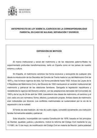 MINISTERIO
DE JUSTICIA
ANTEPROYECTO DE LEY SOBRE EL EJERCICIO DE LA CORRESPONSABILIDAD
PARENTAL EN CASO DE NULIDAD, SEPARACIÓN Y DIVORCIO
EXPOSICIÓN DE MOTIVOS
I
El marco institucional y social del matrimonio y de las relaciones paterno-filiales ha
experimentado profundas transformaciones, tanto en España como en los países de nuestro
entorno y cultura.
En España, el matrimonio canónico fue forma exclusiva y excluyente de cualquier otra
desde la introducción de los Decretos del Concilio de Trento hasta la Ley del Matrimonio Civil de
1870 y, tras la breve vigencia de ésta, fue forma prevalente hasta 1932. Incluso las Leyes de la
II República del Matrimonio Civil y del Divorcio de 1932 mantuvieron el carácter institucional del
matrimonio y patriarcal de las relaciones familiares. Derogada la legislación republicana y
restablecida la vigencia del Derecho anterior, con las adaptaciones derivadas del Concordato de
1953 y de la Ley de 24 de abril de 1958, coexistieron dos clases de matrimonio, el canónico y el
civil, cada uno con normativa, forma, efectos y jurisdicción propias. Ambas clases de matrimonio
eran indisolubles por divorcio. Los conflictos matrimoniales se sustanciaban por la vía de la
separación o de la nulidad.
El fondo de esta tradición, de más de cuatro siglos, consolidó socialmente una institución
familiar formalmente estable y patriarcal.
Esta situación, incompatible con nuestra Constitución de 1978, basada en los principios
de libertad, igualdad, justicia y pluralismo, motivó la reforma del Código Civil mediante la Ley
11/1981, de 13 de mayo, de modificación del Código Civil en materia de filiación, patria potestad
 