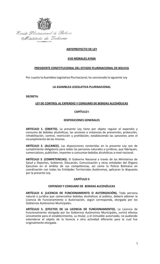 ANTEPROYECTO DE LEY


                                 EVO MORALES AYMA


      PRESIDENTE CONSTITUCIONAL DEL ESTADO PLURINACIONAL DE BOLIVIA


Por cuanto la Asamblea Legislativa Plurinacional, ha sancionado la siguiente Ley


                     LA ASAMBLEA LEGISLATIVA PLURINACIONAL


DECRETA:

       LEY DE CONTROL AL EXPENDIO Y CONSUMO DE BEBIDAS ALCOHÓLICAS

                                      CAPÍTULO I

                             DISPOSICIONES GENERALES

ARTICULO 1. (OBJETO). La presente Ley tiene por objeto regular el expendio y
consumo de bebidas alcohólicas, las acciones e instancias de prevención, protección,
rehabilitación, control, restricción y prohibición; estableciendo las sanciones ante el
incumplimiento de las mismas.

ARTÍCULO 2. (ALCANCE). Las disposiciones contenidas en la presente Ley son de
cumplimiento obligatorio para todas las personas naturales o jurídicas, que fabriquen,
comercialicen, publiciten, importen o consuman bebidas alcohólicas a nivel nacional.

ARTÍCULO 3. (COMPETENCIAS). El Gobierno Nacional a través de los Ministerios de
Salud y Deportes, Gobierno, Educación, Comunicación y otras entidades del Órgano
Ejecutivo en el ámbito de sus competencias, así como la Policía Boliviana en
coordinación con todas las Entidades Territoriales Autónomas, aplicaran lo dispuesto
por la presente Ley.
                                     CAPÍTULO II

                 EXPENDIO Y CONSUMO DE BEBIDAS ALCOHÓLICAS

ARTÍCULO 4. (LICENCIA DE FUNCIONAMIENTO O AUTORIZACIÓN). Toda persona
natural o jurídica que comercialice bebidas alcohólicas al público, deberá obtener la
Licencia de Funcionamiento o Autorización, según corresponda, otorgada por los
Gobiernos Autónomos Municipales.
ARTÍCULO 5. (EFECTOS DE LA LICENCIA DE FUNCIONAMIENTO). La Licencia de
Funcionamiento otorgada por los Gobiernos Autónomos Municipales, surtirá efectos
únicamente para el establecimiento, su titular, y el inmueble autorizado, no pudiendo
extenderse el objeto de la licencia a otra actividad diferente para la cual fue
originalmente otorgada.




                                                                                      1
 