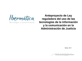 Anteproyecto de Ley
  reguladora del uso de las
tecnologías de la información
   y la comunicación en la
  Administración de Justicia




                   febrero 2011




                       febrero 2011   1
 
