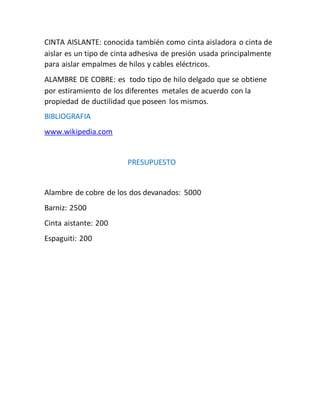 CINTA AISLANTE: conocida también como cinta aisladora o cinta de
aislar es un tipo de cinta adhesiva de presión usada principalmente
para aislar empalmes de hilos y cables eléctricos.
ALAMBRE DE COBRE: es todo tipo de hilo delgado que se obtiene
por estiramiento de los diferentes metales de acuerdo con la
propiedad de ductilidad que poseen los mismos.
BIBLIOGRAFIA
www.wikipedia.com
PRESUPUESTO
Alambre de cobre de los dos devanados: 5000
Barniz: 2500
Cinta aistante: 200
Espaguiti: 200
 