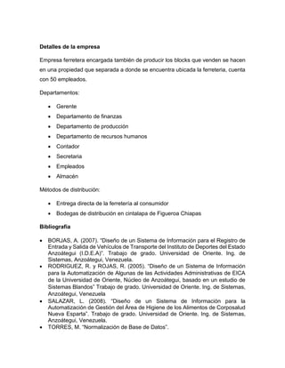 Detalles de la empresa 
Empresa ferretera encargada también de producir los blocks que venden se hacen 
en una propiedad que separada a donde se encuentra ubicada la ferreteria, cuenta 
con 50 empleados. 
Departamentos: 
 Gerente 
 Departamento de finanzas 
 Departamento de producción 
 Departamento de recursos humanos 
 Contador 
 Secretaria 
 Empleados 
 Almacén 
Métodos de distribución: 
 Entrega directa de la ferretería al consumidor 
 Bodegas de distribución en cintalapa de Figueroa Chiapas 
Bibliografía 
 BORJAS, A. (2007). “Diseño de un Sistema de Información para el Registro de 
Entrada y Salida de Vehículos de Transporte del Instituto de Deportes del Estado 
Anzoátegui (I.D.E.A)”. Trabajo de grado. Universidad de Oriente. Ing. de 
Sistemas, Anzoátegui, Venezuela. 
 RODRIGUEZ, R. y ROJAS, R. (2005). “Diseño de un Sistema de Información 
para la Automatización de Algunas de las Actividades Administrativas de EICA 
de la Universidad de Oriente, Núcleo de Anzoátegui, basado en un estudio de 
Sistemas Blandos” Trabajo de grado. Universidad de Oriente. Ing. de Sistemas, 
Anzoátegui, Venezuela 
 SALAZAR, L. (2008). “Diseño de un Sistema de Información para la 
Automatización de Gestión del Área de Higiene de los Alimentos de Corposalud 
Nueva Esparta”. Trabajo de grado. Universidad de Oriente. Ing. de Sistemas, 
Anzoátegui, Venezuela. 
 TORRES, M. “Normalización de Base de Datos”. 
 