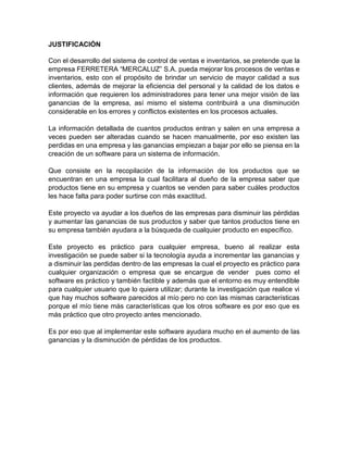 JUSTIFICACIÓN 
Con el desarrollo del sistema de control de ventas e inventarios, se pretende que la 
empresa FERRETERA “MERCALUZ” S.A. pueda mejorar los procesos de ventas e 
inventarios, esto con el propósito de brindar un servicio de mayor calidad a sus 
clientes, además de mejorar la eficiencia del personal y la calidad de los datos e 
información que requieren los administradores para tener una mejor visión de las 
ganancias de la empresa, así mismo el sistema contribuirá a una disminución 
considerable en los errores y conflictos existentes en los procesos actuales. 
La información detallada de cuantos productos entran y salen en una empresa a 
veces pueden ser alteradas cuando se hacen manualmente, por eso existen las 
perdidas en una empresa y las ganancias empiezan a bajar por ello se piensa en la 
creación de un software para un sistema de información. 
Que consiste en la recopilación de la información de los productos que se 
encuentran en una empresa la cual facilitara al dueño de la empresa saber que 
productos tiene en su empresa y cuantos se venden para saber cuáles productos 
les hace falta para poder surtirse con más exactitud. 
Este proyecto va ayudar a los dueños de las empresas para disminuir las pérdidas 
y aumentar las ganancias de sus productos y saber que tantos productos tiene en 
su empresa también ayudara a la búsqueda de cualquier producto en específico. 
Este proyecto es práctico para cualquier empresa, bueno al realizar esta 
investigación se puede saber si la tecnología ayuda a incrementar las ganancias y 
a disminuir las perdidas dentro de las empresas la cual el proyecto es práctico para 
cualquier organización o empresa que se encargue de vender pues como el 
software es práctico y también factible y además que el entorno es muy entendible 
para cualquier usuario que lo quiera utilizar; durante la investigación que realice vi 
que hay muchos software parecidos al mío pero no con las mismas características 
porque el mío tiene más características que los otros software es por eso que es 
más práctico que otro proyecto antes mencionado. 
Es por eso que al implementar este software ayudara mucho en el aumento de las 
ganancias y la disminución de pérdidas de los productos. 
 