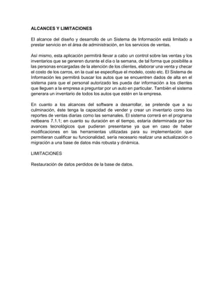 ALCANCES Y LIMITACIONES 
El alcance del diseño y desarrollo de un Sistema de Información está limitado a 
prestar servicio en el área de administración, en los servicios de ventas. 
Así mismo, esta aplicación permitirá llevar a cabo un control sobre las ventas y los 
inventarios que se generen durante el día o la semana, de tal forma que posibilite a 
las personas encargadas de la atención de los clientes, elaborar una venta y checar 
el costo de los carros, en la cual se especifique el modelo, costo etc. El Sistema de 
Información les permitirá buscar los autos que se encuentren dados de alta en el 
sistema para que el personal autorizado les pueda dar información a los clientes 
que lleguen a la empresa a preguntar por un auto en particular. También el sistema 
generara un inventario de todos los autos que estén en la empresa. 
En cuanto a los alcances del software a desarrollar, se pretende que a su 
culminación, éste tenga la capacidad de vender y crear un inventario como los 
reportes de ventas diarias como las semanales. El sistema correrá en el programa 
netbeans 7.1.1; en cuanto su duración en el tiempo, estaría determinada por los 
avances tecnológicos que pudieran presentarse ya que en caso de haber 
modificaciones en las herramientas utilizadas para su implementación que 
permitieran cualificar su funcionalidad, sería necesario realizar una actualización o 
migración a una base de datos más robusta y dinámica. 
LIMITACIONES 
Restauración de datos perdidos de la base de datos. 
 