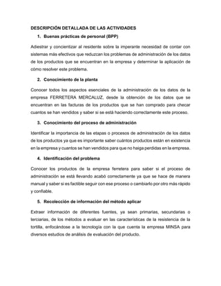 DESCRIPCIÓN DETALLADA DE LAS ACTIVIDADES 
1. Buenas prácticas de personal (BPP) 
Adiestrar y concientizar al residente sobre la imperante necesidad de contar con 
sistemas más efectivos que reduzcan los problemas de administración de los datos 
de los productos que se encuentran en la empresa y determinar la aplicación de 
cómo resolver este problema. 
2. Conocimiento de la planta 
Conocer todos los aspectos esenciales de la administración de los datos de la 
empresa FERRETERA MERCALUZ, desde la obtención de los datos que se 
encuentran en las facturas de los productos que se han comprado para checar 
cuantos se han vendidos y saber si se está haciendo correctamente este proceso. 
3. Conocimiento del proceso de administración 
Identificar la importancia de las etapas o procesos de administración de los datos 
de los productos ya que es importante saber cuántos productos están en existencia 
en la empresa y cuantos se han vendidos para que no haiga perdidas en la empresa. 
4. Identificación del problema 
Conocer los productos de la empresa ferretera para saber si el proceso de 
administración se está llevando acabó correctamente ya que se hace de manera 
manual y saber si es factible seguir con ese proceso o cambiarlo por otro más rápido 
y confiable. 
5. Recolección de información del método aplicar 
Extraer información de diferentes fuentes, ya sean primarias, secundarias o 
terciarias, de los métodos a evaluar en las características de la resistencia de la 
tortilla, enfocándose a la tecnología con la que cuenta la empresa MINSA para 
diversos estudios de análisis de evaluación del producto. 
 