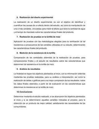 6. Realización del diseño experimental 
La realización de un diseño experimental, es con el objetivo de identificar y 
cuantificar las causas de un efecto dentro del estudio, así como la manipulación de 
una o más variables, vinculadas para medir el efecto que tiene la cantidad de agua 
y el tiempo de mezclado sobre las características finales del producto. 
7. Realización de pruebas en la tortilla de maíz 
Aplicación de pruebas con las metodologías elegidas para la verificación de tal 
resistencia a consecuencia de las variables utilizadas en su estudio, determinando 
las características finales del producto. 
8. Medición de la resistencia de la tortilla 
Comparación de las cantidades obtenidas de la realización de pruebas, para 
comparaciones finales y el estudio de resultados sobre las características que 
determinen tal resistencia en la tortilla de maíz. 
9. Análisis de resultados 
La finalidad es lograr los objetivos planteados al inicio, con la información obtenida 
mediantes las pruebas realizadas, para su análisis e interpretación, así como la 
realización de tablas o gráficas para una mejor compresión de los resultados, sobre 
los datos finales obtenidos a partir de tal evaluación en las características que 
determinen la resistencia en la tortilla de maíz. 
10. Conclusiones 
Determinar mediante el estudio realizado, si se alcanzaron los objetivos planteados 
al inicio y si se determinaron aquellas variables indicadas al proceso, para la 
obtención de un producto de mejor calidad, satisfaciendo las necesidades de los 
consumidores. 
 
