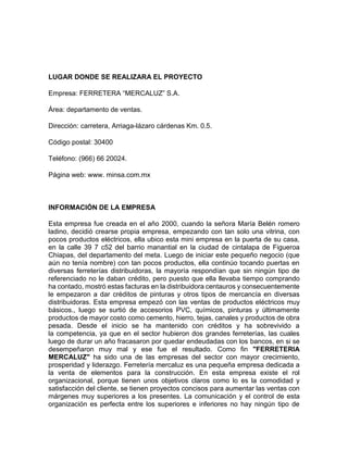 LUGAR DONDE SE REALIZARA EL PROYECTO 
Empresa: FERRETERA “MERCALUZ” S.A. 
Área: departamento de ventas. 
Dirección: carretera, Arriaga-lázaro cárdenas Km. 0.5. 
Código postal: 30400 
Teléfono: (966) 66 20024. 
Página web: www. minsa.com.mx 
INFORMACIÓN DE LA EMPRESA 
Esta empresa fue creada en el año 2000, cuando la señora María Belén romero 
ladino, decidió crearse propia empresa, empezando con tan solo una vitrina, con 
pocos productos eléctricos, ella ubico esta mini empresa en la puerta de su casa, 
en la calle 39 7 c52 del barrio manantial en la ciudad de cintalapa de Figueroa 
Chiapas, del departamento del meta. Luego de iniciar este pequeño negocio (que 
aún no tenía nombre) con tan pocos productos, ella continúo tocando puertas en 
diversas ferreterías distribuidoras, la mayoría respondían que sin ningún tipo de 
referenciado no le daban crédito, pero puesto que ella llevaba tiempo comprando 
ha contado, mostró estas facturas en la distribuidora centauros y consecuentemente 
le empezaron a dar créditos de pinturas y otros tipos de mercancía en diversas 
distribuidoras. Esta empresa empezó con las ventas de productos eléctricos muy 
básicos., luego se surtió de accesorios PVC, químicos, pinturas y últimamente 
productos de mayor costo como cemento, hierro, tejas, canales y productos de obra 
pesada. Desde el inicio se ha mantenido con créditos y ha sobrevivido a 
la competencia, ya que en el sector hubieron dos grandes ferreterías, las cuales 
luego de durar un año fracasaron por quedar endeudadas con los bancos, en si se 
desempeñaron muy mal y ese fue el resultado. Como fin "FERRETERIA 
MERCALUZ" ha sido una de las empresas del sector con mayor crecimiento, 
prosperidad y liderazgo. Ferretería mercaluz es una pequeña empresa dedicada a 
la venta de elementos para la construcción. En esta empresa existe el rol 
organizacional, porque tienen unos objetivos claros como lo es la comodidad y 
satisfacción del cliente, se tienen proyectos concisos para aumentar las ventas con 
márgenes muy superiores a los presentes. La comunicación y el control de esta 
organización es perfecta entre los superiores e inferiores no hay ningún tipo de 
 