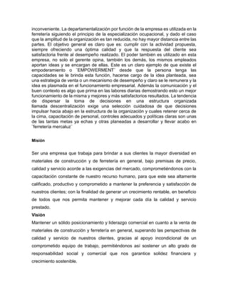 inconveniente. La departamentalización por función de la empresa es utilizada en la 
ferretería siguiendo el principio de la especialización ocupacional, y dado el caso 
que la amplitud de la organización es tan reducida, no hay mayor distancia entre las 
partes. El objetivo general es claro que es: cumplir con la actividad propuesta, 
siempre ofreciendo una óptima calidad y que la respuesta del cliente sea 
satisfactoria frente al desempeño realizado. El poder también es utilizado en esta 
empresa, no solo el gerente opina, también los demás, los mismos empleados 
aportan ideas y se encargan de ellas. Este es un claro ejemplo de que existe el 
empoderamiento o ¨EMPOWERMENT¨ desde que la persona tenga las 
capacidades se le brinda esta función, hacerse cargo de la idea planteada, sea 
una estrategia de venta o un mecanismo de desempeño y claro se le remunera y la 
idea es plasmada en el funcionamiento empresarial. Además la comunicación y el 
buen contexto es algo que prima en las labores diarias demostrando esto un mejor 
funcionamiento de la misma y mejores y más satisfactorios resultados. La tendencia 
de dispersar la toma de decisiones en una estructura organizada 
llamada descentralización exige una selección cuidadosa de que decisiones 
impulsar hacia abajo en la estructura de la organización y cuales retener cerca de 
la cima, capacitación de personal, controles adecuados y políticas claras son unas 
de las tantas metas ya echas y otras planeadas a desarrollar y llevar acabo en 
¨ferretería mercaluz¨ 
Misión 
Ser una empresa que trabaja para brindar a sus clientes la mayor diversidad en 
materiales de construcción y de ferretería en general, bajo premisas de precio, 
calidad y servicio acorde a las exigencias del mercado, comprometiéndonos con la 
capacitación constante de nuestro recurso humano, para que este sea altamente 
calificado, productivo y comprometido a mantener la preferencia y satisfacción de 
nuestros clientes; con la finalidad de generar un crecimiento rentable, en beneficio 
de todos que nos permita mantener y mejorar cada día la calidad y servicio 
prestado. 
Visión 
Mantener un sólido posicionamiento y liderazgo comercial en cuanto a la venta de 
materiales de construcción y ferretería en general, superando las perspectivas de 
calidad y servicio de nuestros clientes, gracias al apoyo incondicional de un 
comprometido equipo de trabajo, permitiéndonos así sostener un alto grado de 
responsabilidad social y comercial que nos garantice solidez financiera y 
crecimiento sostenible. 
 