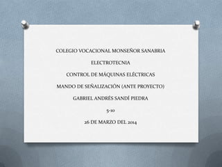 COLEGIO VOCACIONAL MONSEÑOR SANABRIA
ELECTROTECNIA
CONTROL DE MÁQUINAS ELÉCTRICAS
MANDO DE SEÑALIZACIÓN (ANTE PROYECTO)
GABRIEL ANDRÉS SANDÍ PIEDRA
5-10
26 DE MARZO DEL 2014
 