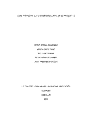 ANTE PROYECTO: EL FENOMENO DE LA NIÑA EN EL PAIS ((2011))<br />MARIA CAMILA GONZALEZ<br />YESICA ORTIZ CANO<br />MELISSA VILLADA<br />YESICA ORTIZ CASTAÑO<br />JUAN PABLO BERRUECOS<br />I.E. COLEGIO LOYOLA PARA LA CIENCIA E INNOVACIÓN<br />SOCIALES<br />MEDELLÍN<br />2011<br />ANTE PROYECTO: EL FENOMENO DE LA NIÑA EN EL PAIS ((2011))<br />MARIA CAMILA GONZALEZ<br />YESICA ORTIZ CANO<br />MELISSA VILLADA<br />YESICA ORTIZ CASTAÑO<br />JUAN PABLO BERRUECOS<br />Trabajo De sociales<br />Hernán Darío Villegas<br />Docente<br />I.E COLEGIO LOYOLA PARA LA CIENCIA E INNOVACION<br />SOCIALES<br />9°2<br />MEDELLÍN <br />2011<br />INTRODUCCIÓN<br />Con este proyecto queremos  demostrar  por medio de tablas cronológicas y estadísticas los estragos que ha causado la ola invernal del fenómeno de la niña  en nuestro país  en los 5 meses que llevamos corridos del 20111, la cual ha dejado cantidad de pérdidas  humanas como materiales, Por medio de mapas queremos demostrar los departamentos como estaban antes y como los afecto la ola invernal  todo esto a causa del fenómeno de la niña.<br />OBJETIVO:<br />El fin que queremos lograr con este  es conocer y basarnos  en el fenómeno de la niña que azota el país desde el año pasado esto lo hicimos por medio de investigaciones en varias fuentes como el IDEAM, el colombiano, donde la información  recogida fue tabulada estadísticamente mes a mes contando allí las inundaciones totales, dignificados, lugares etc.<br />Dando por terminado una tabla en general donde redacta los lugares que se encuentran en alerta roja del año 2011, y imágenes de los lugares afectados.<br />DATOS DE LAS INUNDACIONES TOTALES EN LOS 5 MESES QUE LLEVAMOS RECORRIDOS DEL AÑO 2011<br />El invierno que golpea a Colombia no ha dado tregua desde el año pasado.<br />El fenómeno de la niña se caracteriza por un enfriamiento de las temperaturas de la superficie del mar en el centro y oriente del pacifico. Según la OMM, este fenómeno se acompaña en general de fuertes lluvias. <br />Por la presencia del fenómeno, las fuertes  lluvias se han incrementado y trayendo con ellas desbordamientos de ríos, quebradas, lo que perjudica a las familias y viviendas que viven allí.<br />Las tabulaciones a continuación nos darán a conocer mes a mes las partes del país más afectadas en lo que llevamos del año 2011 y al final una estadística informada de los lugares más afectados y graficas.<br />ENERO:<br />En AtlánticoEn BolívarEn MagdalenaEn CórdobaPersonas Afectadas228.914389.010282.965169.441Muertos6550Viviendas Destruidas569688439<br />FEBRERO:<br />INNUNDACIONES TOTALES EN EL MES DE FEBRERODAMNIFICADOS Y PERDIDAS EN EL MES DE FEBREROLUGARES MAS AFECTADOS EN EL MES DE FEBRERO2 inundaciones fueron registradas en el mes de febrero según el ideam.100.000 damnificados por la ola invernal.Andina-Pacifica -Amazonia -Orinoquia Sur de la región Caribe.<br />MARZO: NO SE REPORTARON INUNDACIONES SEGÚN LO INVESTIGADO POR EL COMPAÑERO EN EL  PERIODICO EL TIEMPO Y EL IDEAM<br />ABRIL:<br />INNUNDACIONES TOTALES EN EL MES DE ABRILDAMNIFICADOS Y PERDIDAS EN EL MES DE ABRILLUGARES MAS AFECTADOS EN EL MES DE ABRIL18 Inundaciones se registraron en este mes de abril.La primera dama de la nación, María Clemencia Rodríguez, reconoció que hay 2.200 escuelas dañadas por el invierno, de las cuales el 70% se pueden rehabilitar.El organismo señaló que entre abril de 2010 y 2011 suman un total de 3.043.402 de personas damnificadas, entre las que se encuentran 714.229 familias afectadas. Con 69 personas muertas, abril ha sido el mes que tuvo más víctimas en Colombia debido a la ola invernal. La oficina para la Gestión de Riesgo detalló que durante el mes de abril se vieron afectadas por lluvias 144.825 personas. VeneciaSalgarLa PintadaConcordiaNechíSanta Fe de AntioquiaFredoniaZaragozaVigía del FuerteMurindóBajo CaucaCaucasiaCáceresTarazáValdiviaAtlánticoSantanderDEPARTAMENTOS QUE NO PRESENTAN  EMERGENCIAS POR EL INVIERNOEn estos momentos, sólo los departamentos de Guainía, Vichada, Vaupés y San Andrés no presentan emergencias por el invierno, en tanto de los 1.103 municipios del país, 1.018 se encuentran afectados.<br />MAYO:<br />INUNDACIONES TOTALES EN EL MES DE MAYOLUGARES QUE ESTAN EN ALERTA ROJATotal:__13__ INUNDACIONES FUERON REGISTRADAS EN EL PERIODICO EL COLOMBIANO  de COLOMBIA en estos 20 días que van corridos del mes de mayo.Todo esto lo trajo el fenómeno de la niña desde el 2010 y se dice que continuara hasta junio de este año.PUERTO NARE BOLOMBOLO RIO NEGRO CAUCASIA  NORTE DE SANTARDERSan Vicente de chucurri-santarderCAUCA TolimaCosta atlánticaCundinamarcaLa victoria(norte de Cali) Sabana de Bogotá( 6 )localidades(chía, cajica, cota, villa pinzón)<br />Total de dignificadas:3.479.958<br />TABLA EN  GENERAL DE LOS 5 MESES DEL AÑO 2011 <br />PERSONAS AFECTADAS Y REGISTROS DE INUNDACIONESDEPARTAMENTOS AFECTADOS144.852 personas afectadas.•Magdalena• Cauca •Bogotá•Costa Caribe•Valencia•Andina• Atlántico•Bolívar•Sucre •Córdoba Cierres totales en 14 vías nacionales62 vías secundarias/terciarias y pasos restringidos en 335 vías.Abarca el 14,6 por ciento del territorio nacional, que concentra el 80 por ciento de los problemas de inundaciones que tiene el país. Los departamentos más afectados están en la costa Caribe. Atlántico, Bolívar, Sucre y Córdoba son los que presentan el mayor número de hectáreas afectadas por el agua, incluso inundaciones que no se ven a simple vista. Según IGAC, hay pueblos, cultivos y bosques que por debajo de ellos también hay inundación o tienen los suelos saturados de agua. <br />Estas estadísticas tienden a aumentar dado que, según los pronósticos, el invierno terminará a finales de mayo, sumado a los efectos del fenómeno de la Niña, que aunque se debilita con los días, será recordado como el más fuerte de la historia.<br />La crisis por la ola invernal deja 246 muertos, 246 heridos y 99 desaparecidos, según el reporte. Las lluvias afectan a más de 400 mil familias en más de 650 municipios de 28 de los 32 departamentos del país, donde el invierno destruyó 2.938 viviendas y dejó otras 296.340 en malas condiciones.<br />Los daños por las inundaciones no cesan. Sólo en una semana el número de hectáreas anegadas se triplicó: pasó de 200 mil a 680 mil hectáreas, particularmente en los departamentos de Atlántico y Valle en donde se incrementaron en 80 mil hectáreas<br />IMÁGENES DE LOS LUGARES QUE SE ENCUENTRAN EN ALERTA ROJA POR LAS INUNDACIONES.<br />Inundación  tras ruptura del Canal del Dique (Atlántico)<br />ATLANTICO<br />BOLIVAR<br />CESAR<br />MAGDALENA<br />Mosquera, Cundinamarca<br />Sucre<br />MAPA GENERAL DE LOS LUGARES INUNDADOS:<br />La temporada invernal en Colombia en los últimos meses ha dejado más de 300 muertos y unos dos millones de damnificados. los departamentos más afectados por las lluvias e inundaciones son atlántico, bolívar, magdalena, córdoba, sucre, chocó, Antioquia, cesar, valle, cauca y Santander. <br />Los lugares que se encuentran con la banderita roja son los más afectados por las inundaciones en lo que va corrido del año 2011.<br />((SE USO LAS ATLAS DE ENCARTA))<br />¿QUE SE DICE D ELAS AYUDAS PARA LOS DAGMIFICADOS?<br />El presidente Juan Manuel Santos anunció millonarios recursos para obras y ordenó agilizar la entrega de ayudas para los damnificados de la temporada de lluvias EN EL PAIS.<br />Santos subrayó que quot;
la situación es gravequot;
 e indicó que las lluvias que azotan generan situaciones insospechadas como el hecho de que el nivel del río Magdalena, que surca buena parte del país de sur a norte, quot;
es el más alto en toda su historiaquot;
.<br />Agregó que el panorama se puede agravar porque de acuerdo a los pronósticos del Instituto de Hidrología, Meteorología y Estudios Ambientales (Ideam, estatal) seguirá lloviendo.<br />Explicó que se han autorizado recursos adicionales para quot;
obras menoresquot;
, que incluyen la aprobación de 890 solicitudes para construir o reforzar muros de contención que defiendan a poblaciones amenazadas por inundaciones.<br />